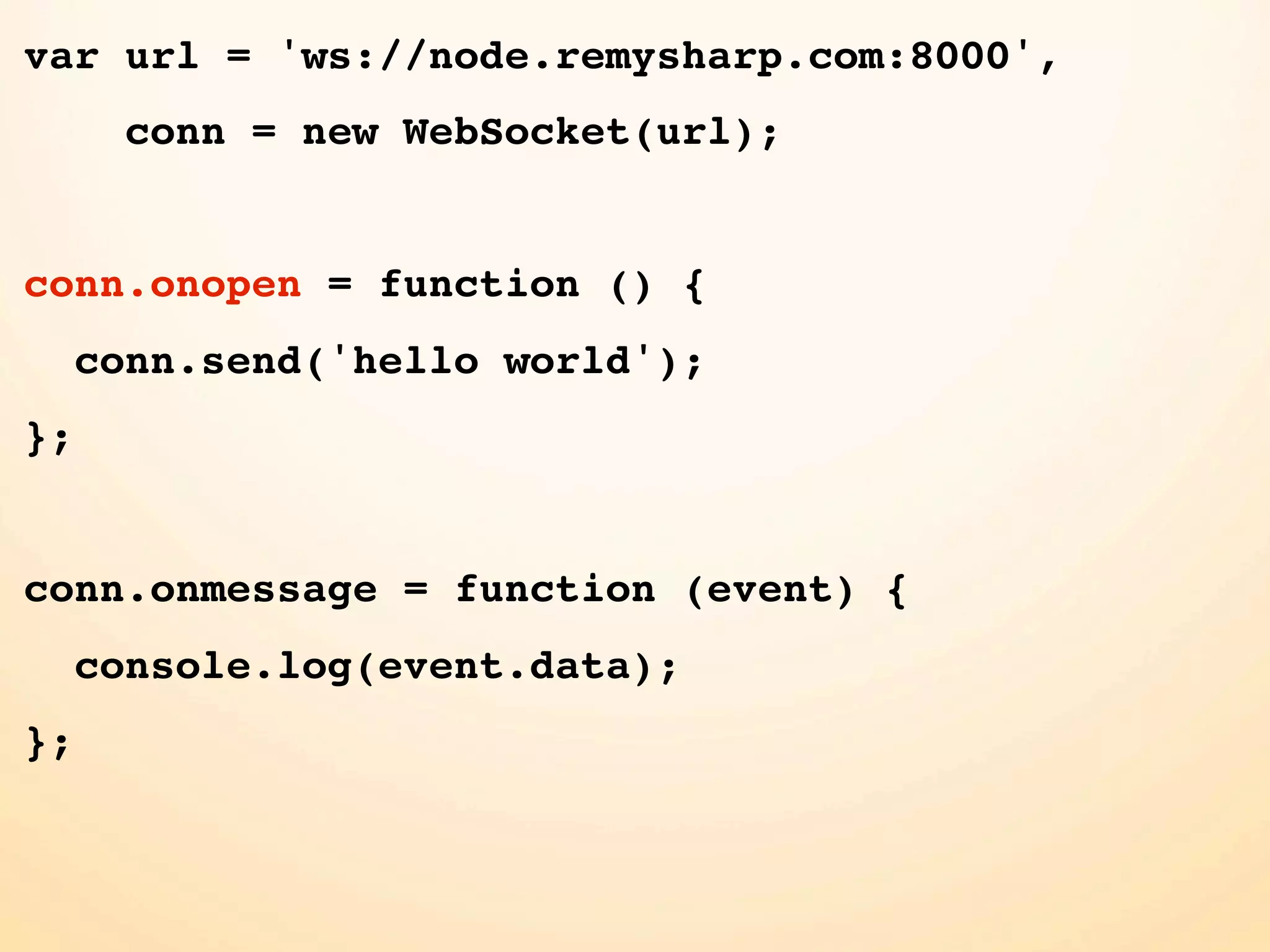 var url = 'ws://node.remysharp.com:8000', conn = new WebSocket(url); conn.onopen = function () { conn.send('hello world'); }; conn.onmessage = function (event) { console.log(event.data); }; 