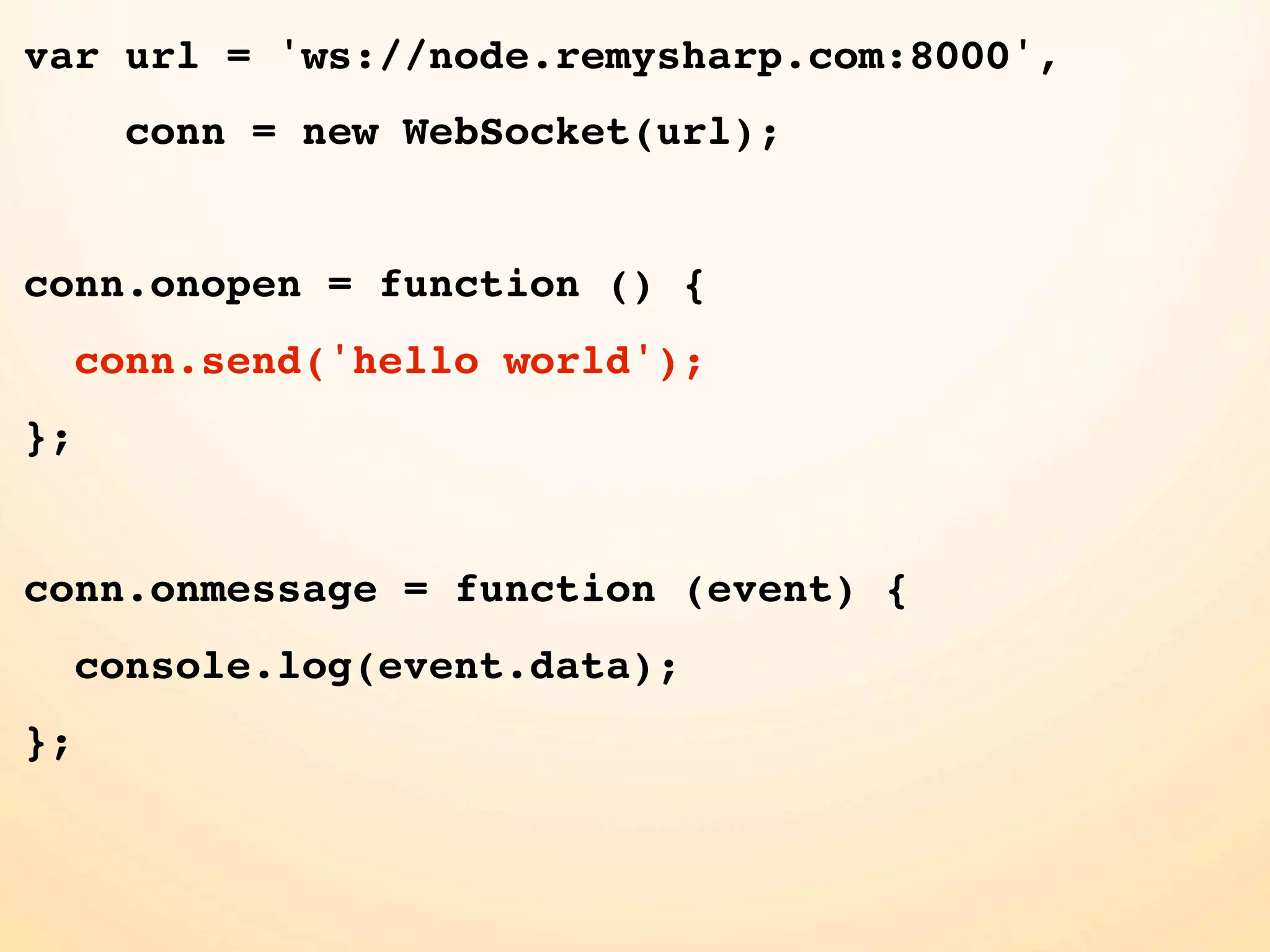 var url = 'ws://node.remysharp.com:8000', conn = new WebSocket(url); conn.onopen = function () { conn.send('hello world'); }; conn.onmessage = function (event) { console.log(event.data); }; 