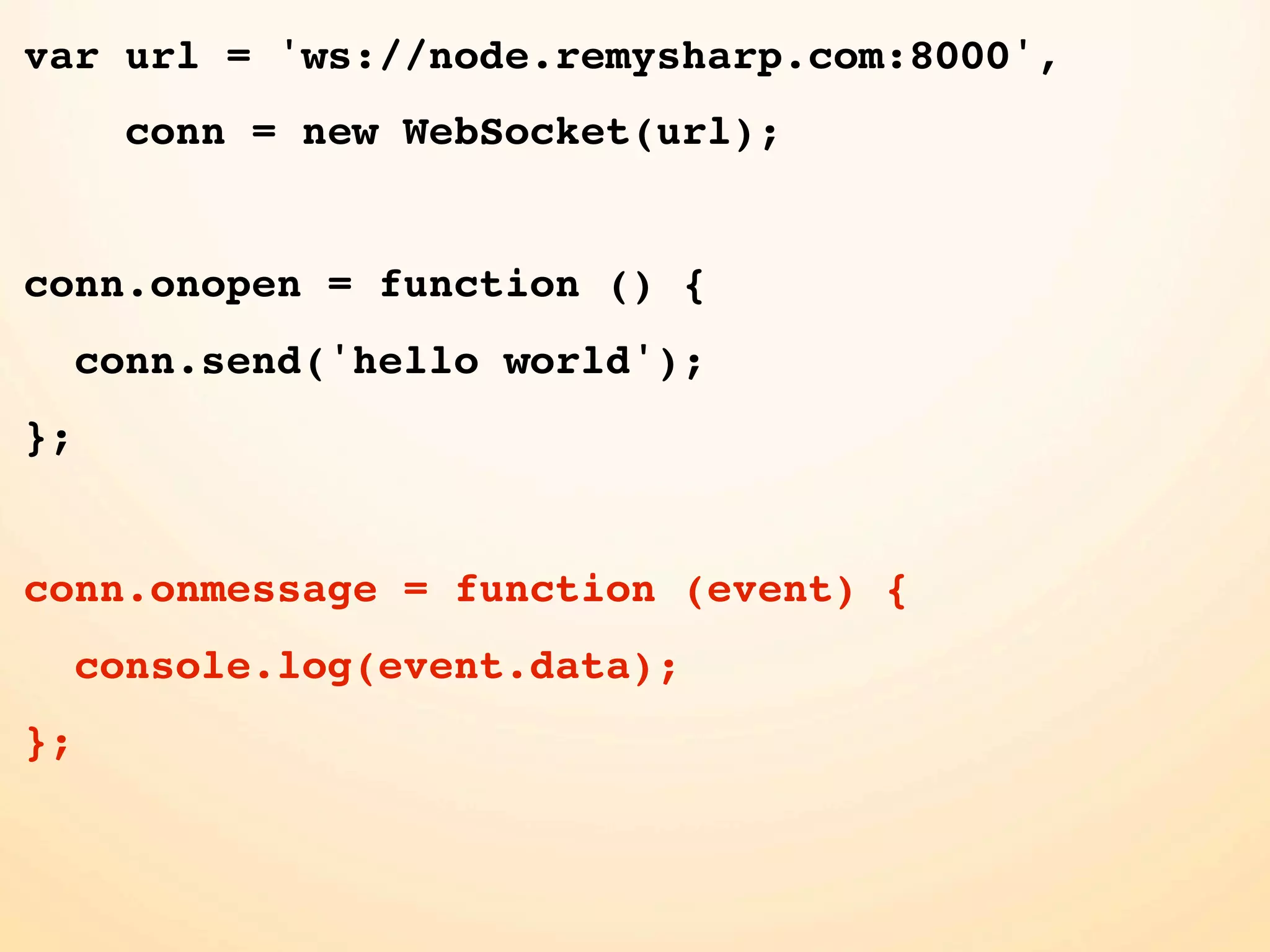 var url = 'ws://node.remysharp.com:8000', conn = new WebSocket(url); conn.onopen = function () { conn.send('hello world'); }; conn.onmessage = function (event) { console.log(event.data); }; 