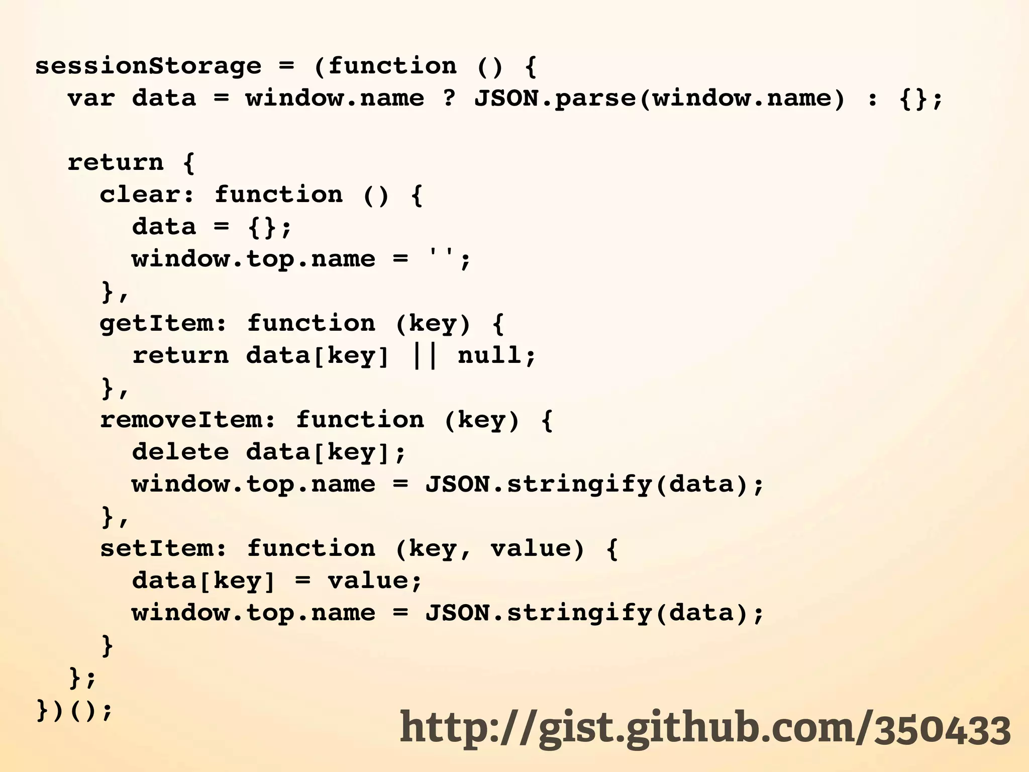 sessionStorage = (function () { var data = window.name ? JSON.parse(window.name) : {}; return { clear: function () { data = {}; window.top.name = ''; }, getItem: function (key) { return data[key] || null; }, removeItem: function (key) { delete data[key]; window.top.name = JSON.stringify(data); }, setItem: function (key, value) { data[key] = value; window.top.name = JSON.stringify(data); } }; })(); http://gist.github.com/350433 