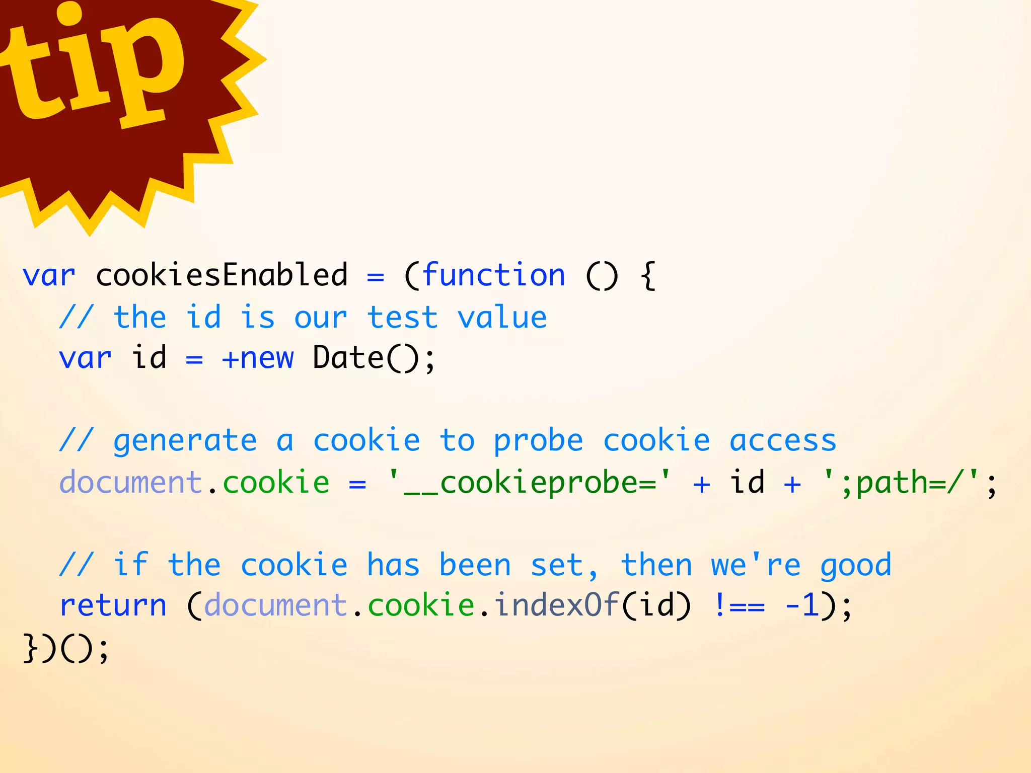 t ip var cookiesEnabled = (function () { // the id is our test value var id = +new Date(); // generate a cookie to probe cookie access document.cookie = '__cookieprobe=' + id + ';path=/'; // if the cookie has been set, then we're good return (document.cookie.indexOf(id) !== -1); })(); 