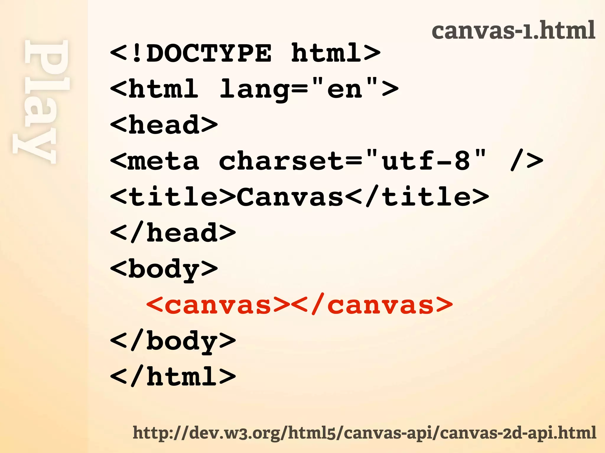 canvas-1.html Play <!DOCTYPE html> <html lang="en"> <head> <meta charset="utf-8" /> <title>Canvas</title> </head> <body> <canvas></canvas> </body> </html> http://dev.w3.org/html5/canvas-api/canvas-2d-api.html 