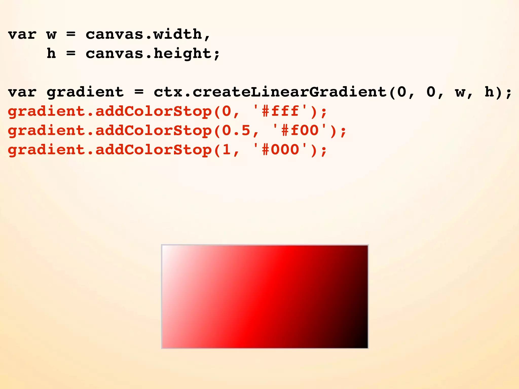 var w = canvas.width, h = canvas.height; var gradient = ctx.createLinearGradient(0, 0, w, h); gradient.addColorStop(0, '#fff'); gradient.addColorStop(0.5, '#f00'); gradient.addColorStop(1, '#000'); 