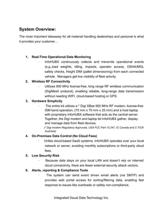 System Overview:
The most important takeaway for all material handling dealerships and personal is what
it provides your customer…
1. Real-Time Operational Data Monitoring
· InfoHUBX continuously collects and transmits operational events
(e.g.,load weights, idling, impacts, operator access, OSHA/MOL
safety checks, freight DIM (pallet dimensioning) from each connected
vehicle. Managers get live visibility of fleet activity.
2. Wireless RF Connectivity
· Utilizes 900 MHz license-free, long range RF wireless communication
(DigiMesh protocol), enabling reliable, long-range data transmission
without needing WIFI, cloud-based hosting or GPS.
3. Hardware Simplicity
· The entire kit utilizes a * Digi XBee 900 MHz RF modem, license-free
ISM band operation, (75 mm x 70 mm x 25 mm) and a host laptop
with proprietary InfoHUBX software that acts as the central server.
Together, the Digi modem and laptop let InfoHUBX gather, display
and manage data from fleet devices.
(* Digi modem Regulatory Approvals, USA FCC Part 15.247, IC Canada and C-TICK
Australia)
4. On-Premises Data Control (No Cloud Fees)
· Unlike cloud-based SaaS systems, InfoHUBX operates over your local
network or server, avoiding monthly subscriptions or third-party cloud
fees.
5. Low Security Risk
· Because data stays on your local LAN and doesn’t rely on internet/
cloud connectivity, there are fewer external security attack vectors.
6. Alerts, reporting & Compliance Tools
· The system can send event driven email alerts (via SMTP) and
provides web portal access for sorting/filtering data, enabling fast
response to issues like overloads or safety non-compliance.
Integrated Visual Data Technology Inc.
 