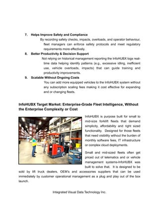 7. Helps Improve Safety and Compliance
By recording safety checks, impacts, overloads, and operator behaviour,
fleet managers can enforce safety protocols and meet regulatory
requirements more effectively.
8. Better Productivity & Decision Support
Not relying on historical management reporting the InfoHUBX logs real-
time data helping identify patterns (e.g., excessive idling, inefficient
use, vehicle overloads, impacts) that can guide training and
productivity improvements.
9. Scalable Without Ongoing Costs
You can add more equipped vehicles to the InfoHUBX system without
any subscription scaling fees making it cost effective for expanding
and or changing fleets.
InfoHUBX Target Market: Enterprise-Grade Fleet Intelligence, Without
the Enterprise Complexity or Cost
InfoHUBX is purpose built for small to
mid-size forklift fleets that demand
simplicity, affordability and right sized
functionality. Designed for those fleets
that need visibility without the burden of
monthly software fees, IT infrastructure
or complex cloud deployments.
Small and mid-sized fleets often get
priced out of telematics and or vehicle
management systems-InfoHUBX was
built to solve that. It is designed to be
sold by lift truck dealers, OEM’s and accessories suppliers that can be used
immediately by customer operational management as a plug and play out of the box
launch.
Integrated Visual Data Technology Inc.
 