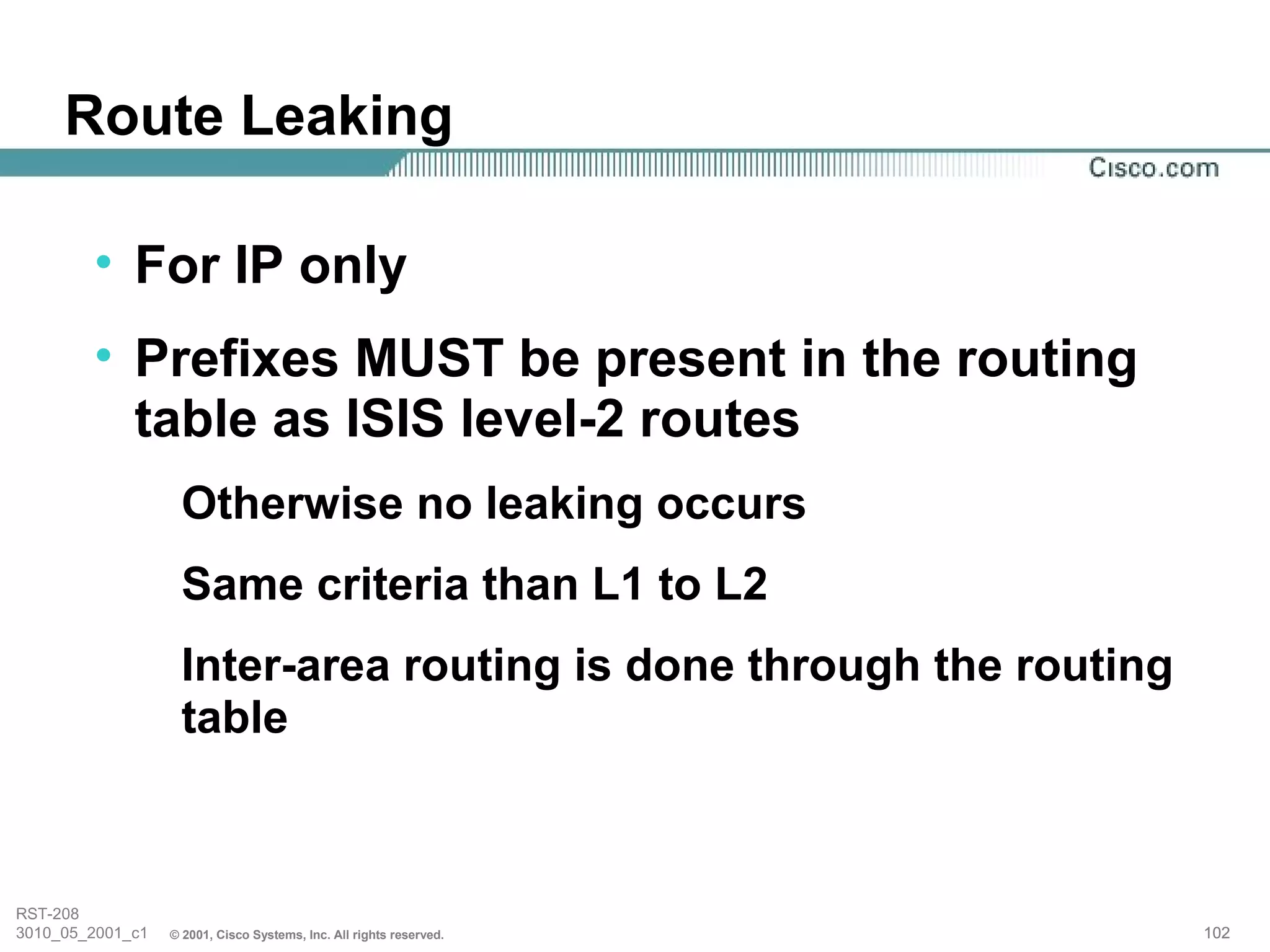 Route Leaking

        • For IP only
        • Prefixes MUST be present in the routing
          table as ISIS level-2 routes
                   Otherwise no leaking occurs
                   Same criteria than L1 to L2
                   Inter-area routing is done through the routing
                   table



RST-208
3010_05_2001_c1   © 2001, Cisco Systems, Inc. All rights reserved.   102
 