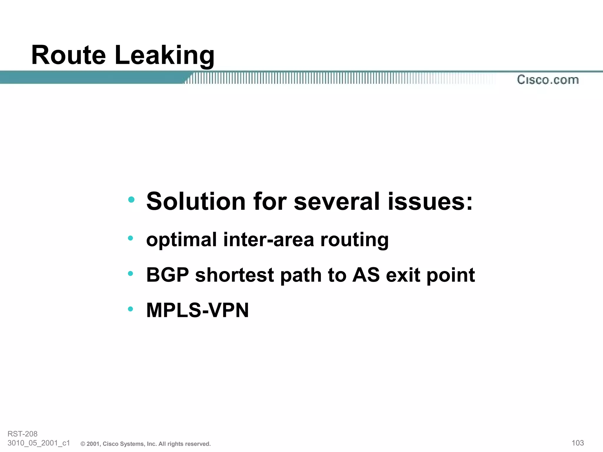 Route Leaking




                                   • Solution for several issues:
                                   • optimal inter-area routing
                                   • BGP shortest path to AS exit point
                                   • MPLS-VPN




RST-208
3010_05_2001_c1   © 2001, Cisco Systems, Inc. All rights reserved.        103
 