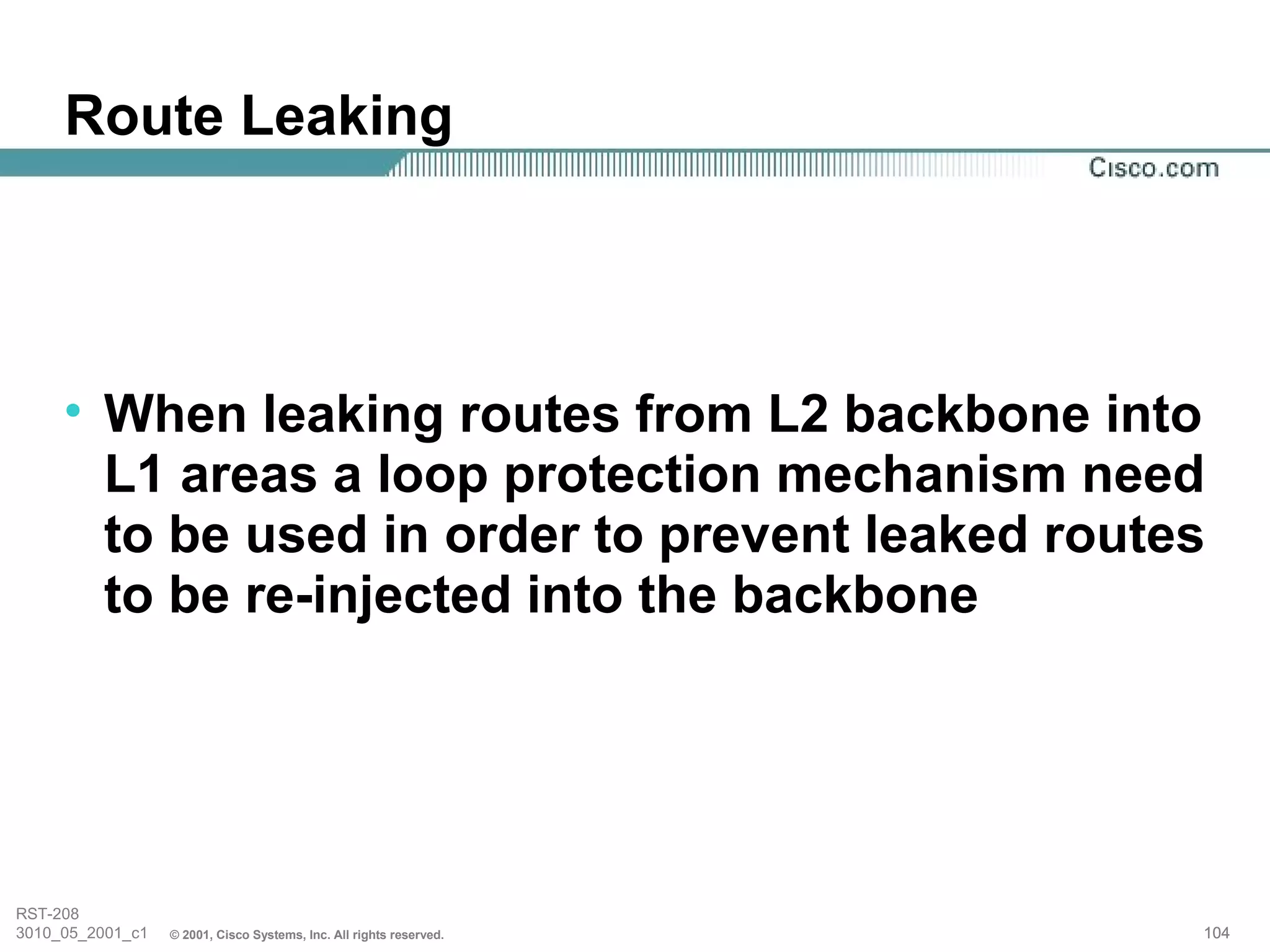 Route Leaking




     • When leaking routes from L2 backbone into
       L1 areas a loop protection mechanism need
       to be used in order to prevent leaked routes
       to be re-injected into the backbone




RST-208
3010_05_2001_c1   © 2001, Cisco Systems, Inc. All rights reserved.   104
 