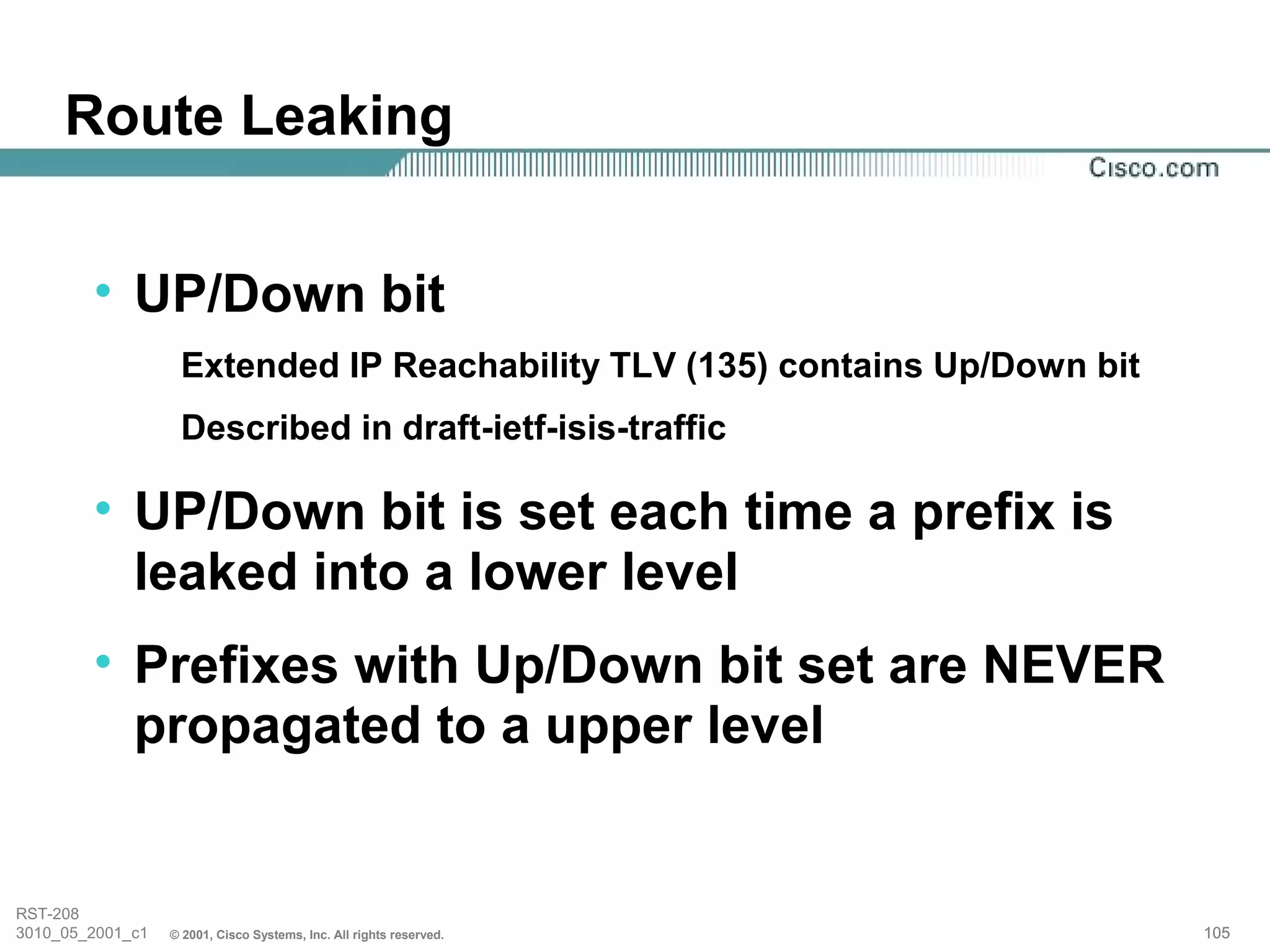 Route Leaking


        • UP/Down bit
                   Extended IP Reachability TLV (135) contains Up/Down bit
                   Described in draft-ietf-isis-traffic

        • UP/Down bit is set each time a prefix is
          leaked into a lower level
        • Prefixes with Up/Down bit set are NEVER
          propagated to a upper level


RST-208
3010_05_2001_c1   © 2001, Cisco Systems, Inc. All rights reserved.           105
 