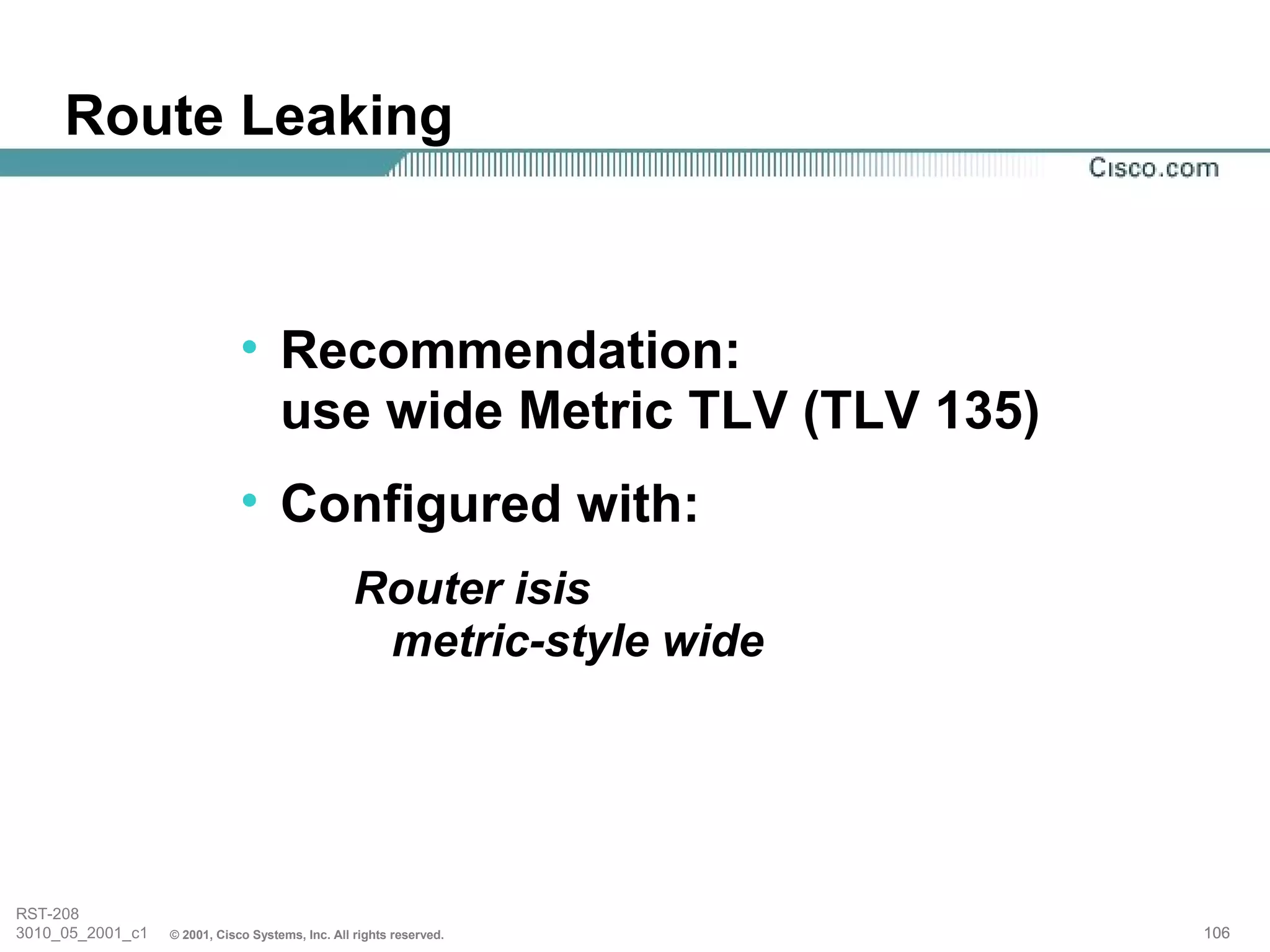 Route Leaking



                              • Recommendation:
                                use wide Metric TLV (TLV 135)
                              • Configured with:
                                                  Router isis
                                                   metric-style wide




RST-208
3010_05_2001_c1   © 2001, Cisco Systems, Inc. All rights reserved.     106
 