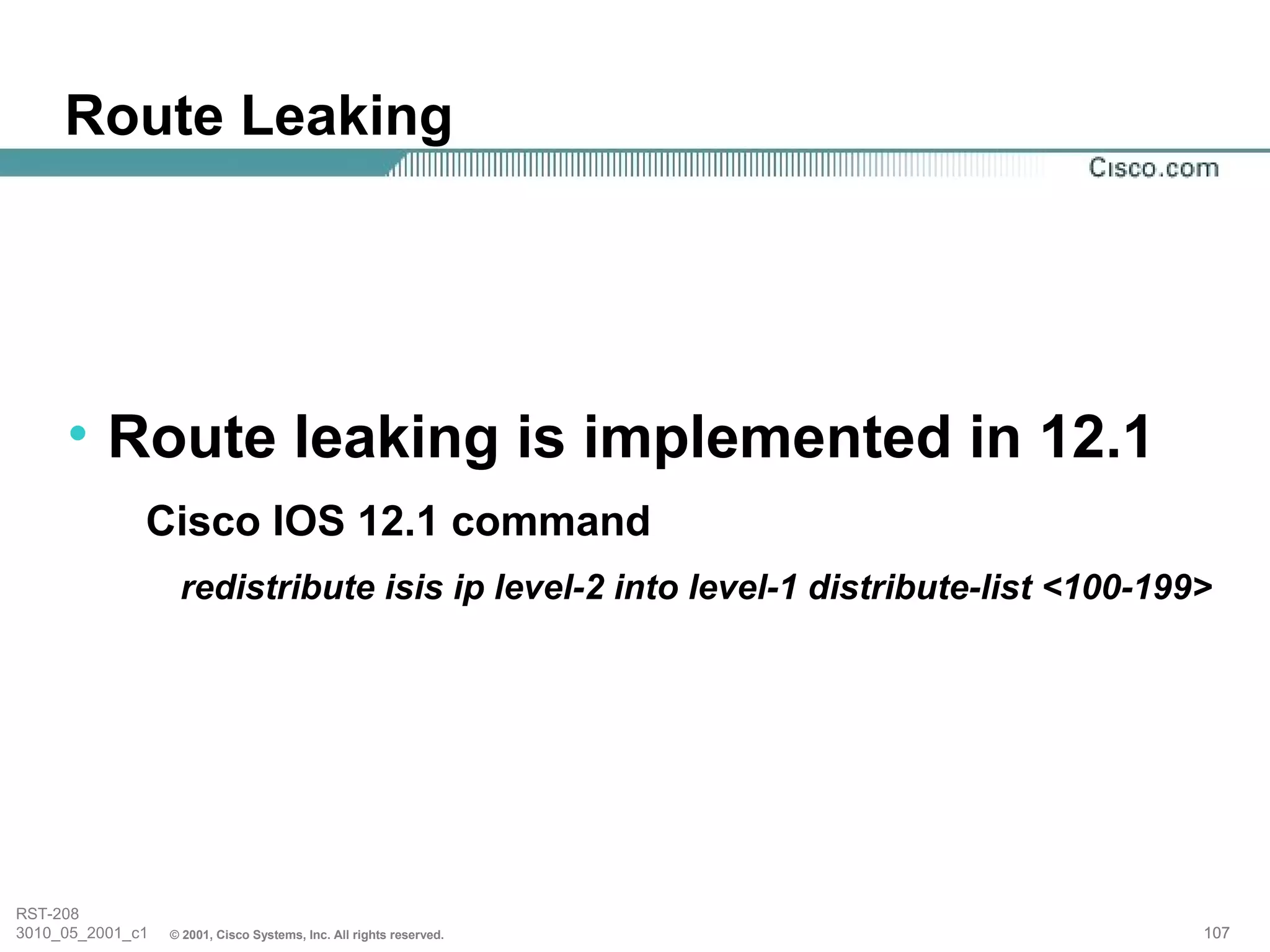 Route Leaking




     • Route leaking is implemented in 12.1
              Cisco IOS 12.1 command
                   redistribute isis ip level-2 into level-1 distribute-list <100-199>




RST-208
3010_05_2001_c1   © 2001, Cisco Systems, Inc. All rights reserved.                   107
 