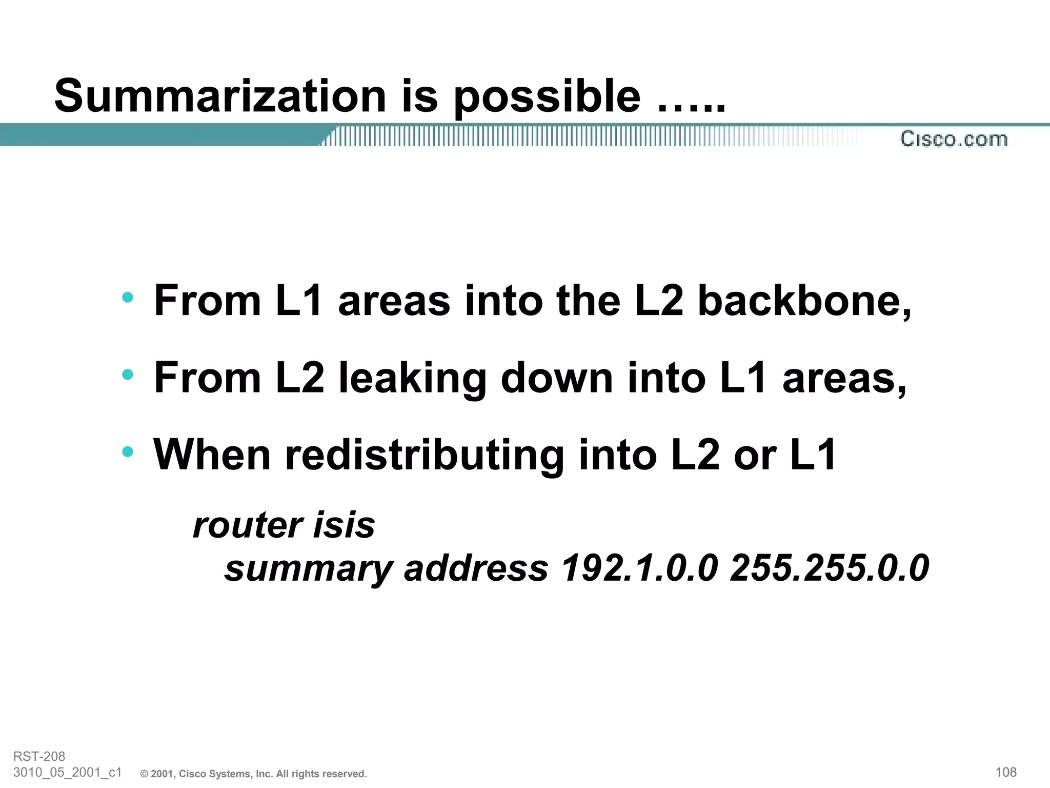 Summarization is possible …..



              • From L1 areas into the L2 backbone,
              • From L2 leaking down into L1 areas,
              • When redistributing into L2 or L1
                            router isis
                              summary address 192.1.0.0 255.255.0.0



RST-208
3010_05_2001_c1   © 2001, Cisco Systems, Inc. All rights reserved.    108
 