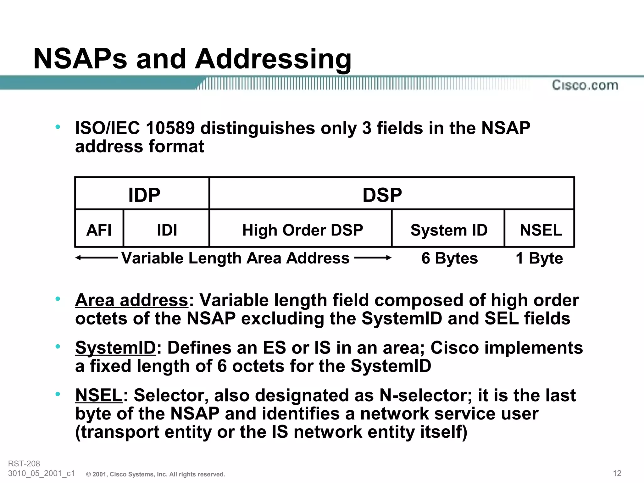 NSAPs and Addressing

          • ISO/IEC 10589 distinguishes only 3 fields in the NSAP
            address format

                                IDP                                               DSP
                  AFI                     IDI                        High Order DSP     System ID   NSEL
                              Variable Length Area Address                               6 Bytes    1 Byte

          • Area address: Variable length field composed of high order
            octets of the NSAP excluding the SystemID and SEL fields
          • SystemID: Defines an ES or IS in an area; Cisco implements
            a fixed length of 6 octets for the SystemID
          • NSEL: Selector, also designated as N-selector; it is the last
            byte of the NSAP and identifies a network service user
            (transport entity or the IS network entity itself)
RST-208
3010_05_2001_c1   © 2001, Cisco Systems, Inc. All rights reserved.                                           12
 