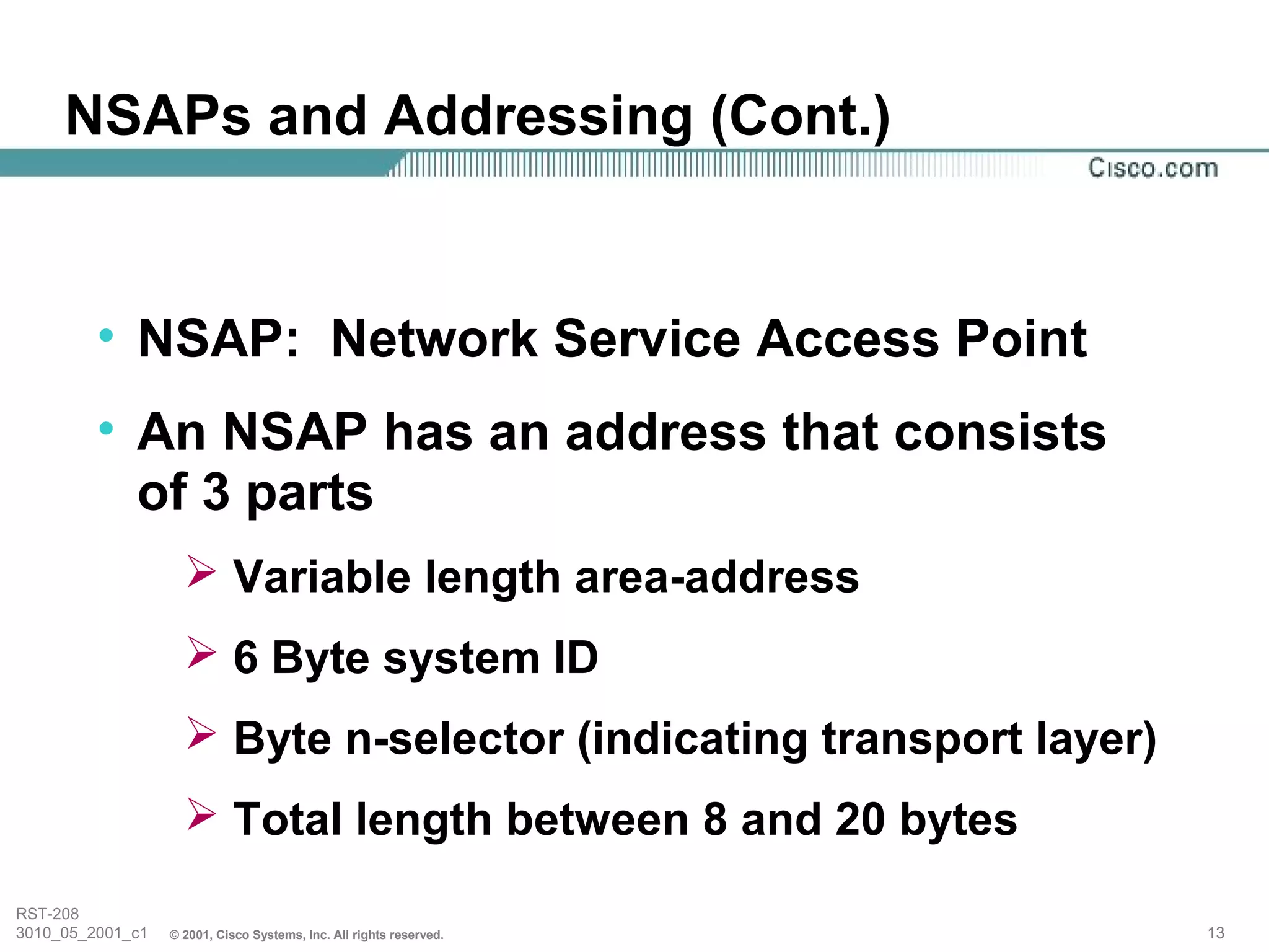 NSAPs and Addressing (Cont.)


         • NSAP: Network Service Access Point
         • An NSAP has an address that consists
           of 3 parts
                     Variable length area-address
                     6 Byte system ID
                     Byte n-selector (indicating transport layer)
                     Total length between 8 and 20 bytes
RST-208
3010_05_2001_c1   © 2001, Cisco Systems, Inc. All rights reserved.   13
 