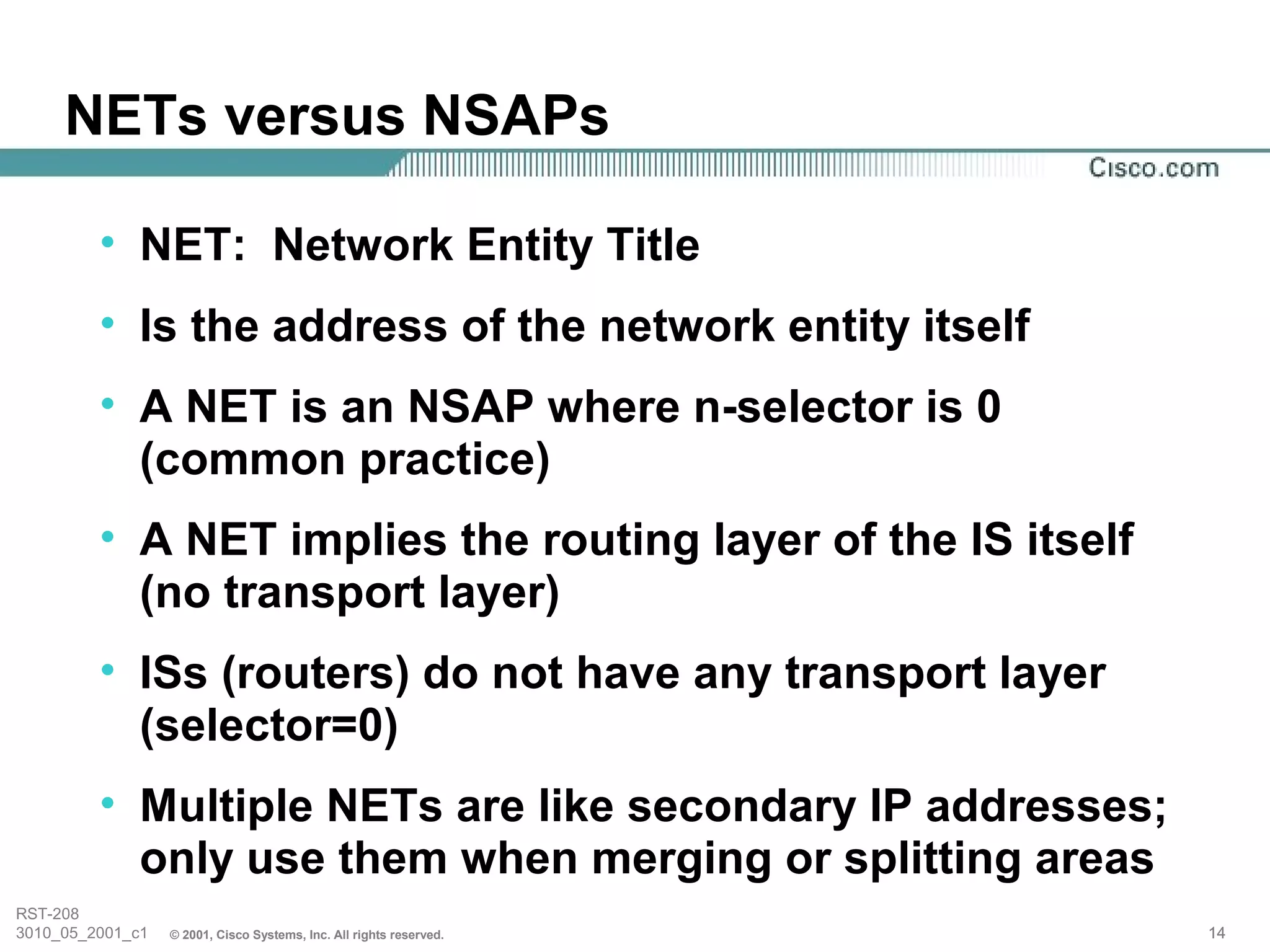 NETs versus NSAPs

         • NET: Network Entity Title
         • Is the address of the network entity itself
         • A NET is an NSAP where n-selector is 0
           (common practice)
         • A NET implies the routing layer of the IS itself
           (no transport layer)
         • ISs (routers) do not have any transport layer
           (selector=0)
         • Multiple NETs are like secondary IP addresses;
           only use them when merging or splitting areas
RST-208
3010_05_2001_c1   © 2001, Cisco Systems, Inc. All rights reserved.   14
 