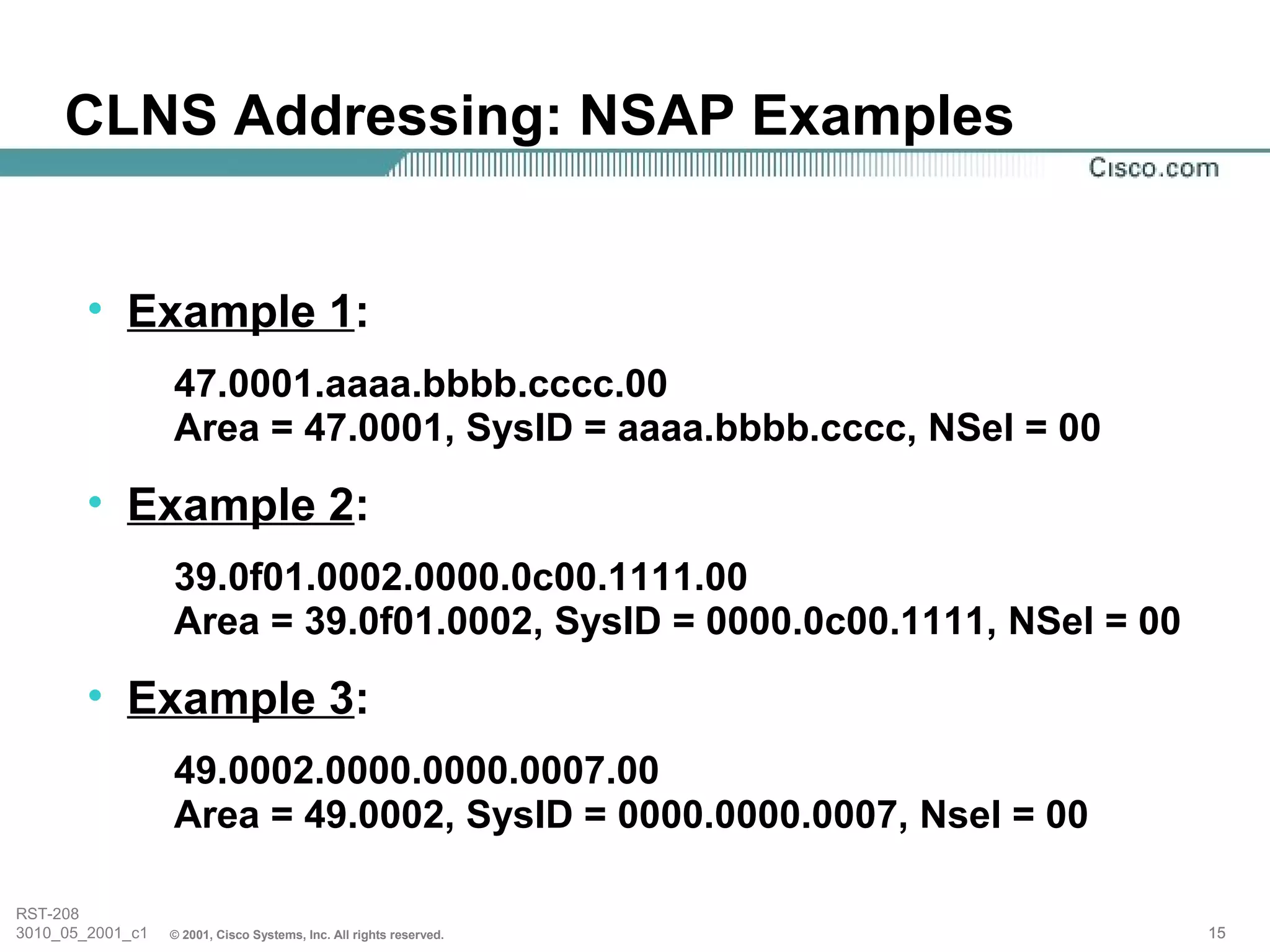 CLNS Addressing: NSAP Examples


        • Example 1:
                  47.0001.aaaa.bbbb.cccc.00
                  Area = 47.0001, SysID = aaaa.bbbb.cccc, NSel = 00
        • Example 2:
                  39.0f01.0002.0000.0c00.1111.00
                  Area = 39.0f01.0002, SysID = 0000.0c00.1111, NSel = 00
        • Example 3:
                  49.0002.0000.0000.0007.00
                  Area = 49.0002, SysID = 0000.0000.0007, Nsel = 00

RST-208
3010_05_2001_c1   © 2001, Cisco Systems, Inc. All rights reserved.         15
 