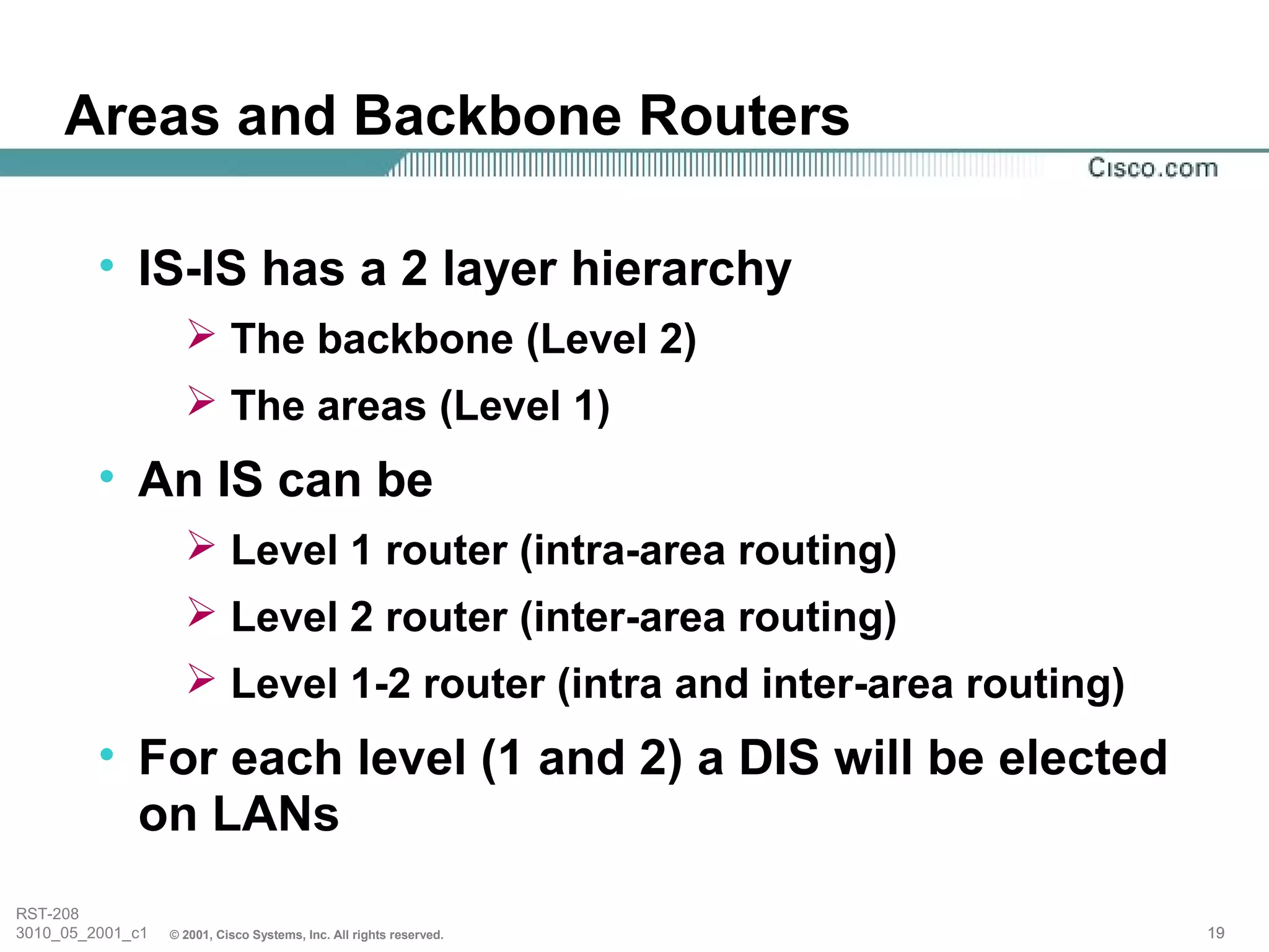 Areas and Backbone Routers

         • IS-IS has a 2 layer hierarchy
                     The backbone (Level 2)
                     The areas (Level 1)
         • An IS can be
                     Level 1 router (intra-area routing)
                     Level 2 router (inter-area routing)
                     Level 1-2 router (intra and inter-area routing)
         • For each level (1 and 2) a DIS will be elected
           on LANs
RST-208
3010_05_2001_c1   © 2001, Cisco Systems, Inc. All rights reserved.      19
 