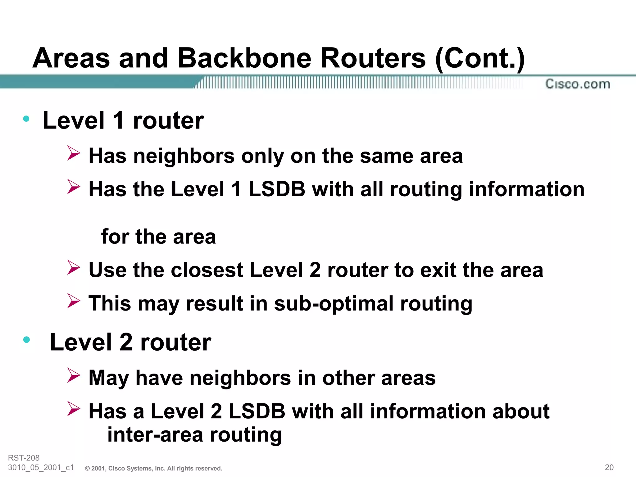 Areas and Backbone Routers (Cont.)

   • Level 1 router
              Has neighbors only on the same area
              Has the Level 1 LSDB with all routing information

                       for the area
              Use the closest Level 2 router to exit the area
              This may result in sub-optimal routing
   • Level 2 router
              May have neighbors in other areas
              Has a Level 2 LSDB with all information about
                inter-area routing
RST-208
3010_05_2001_c1   © 2001, Cisco Systems, Inc. All rights reserved.   20
 