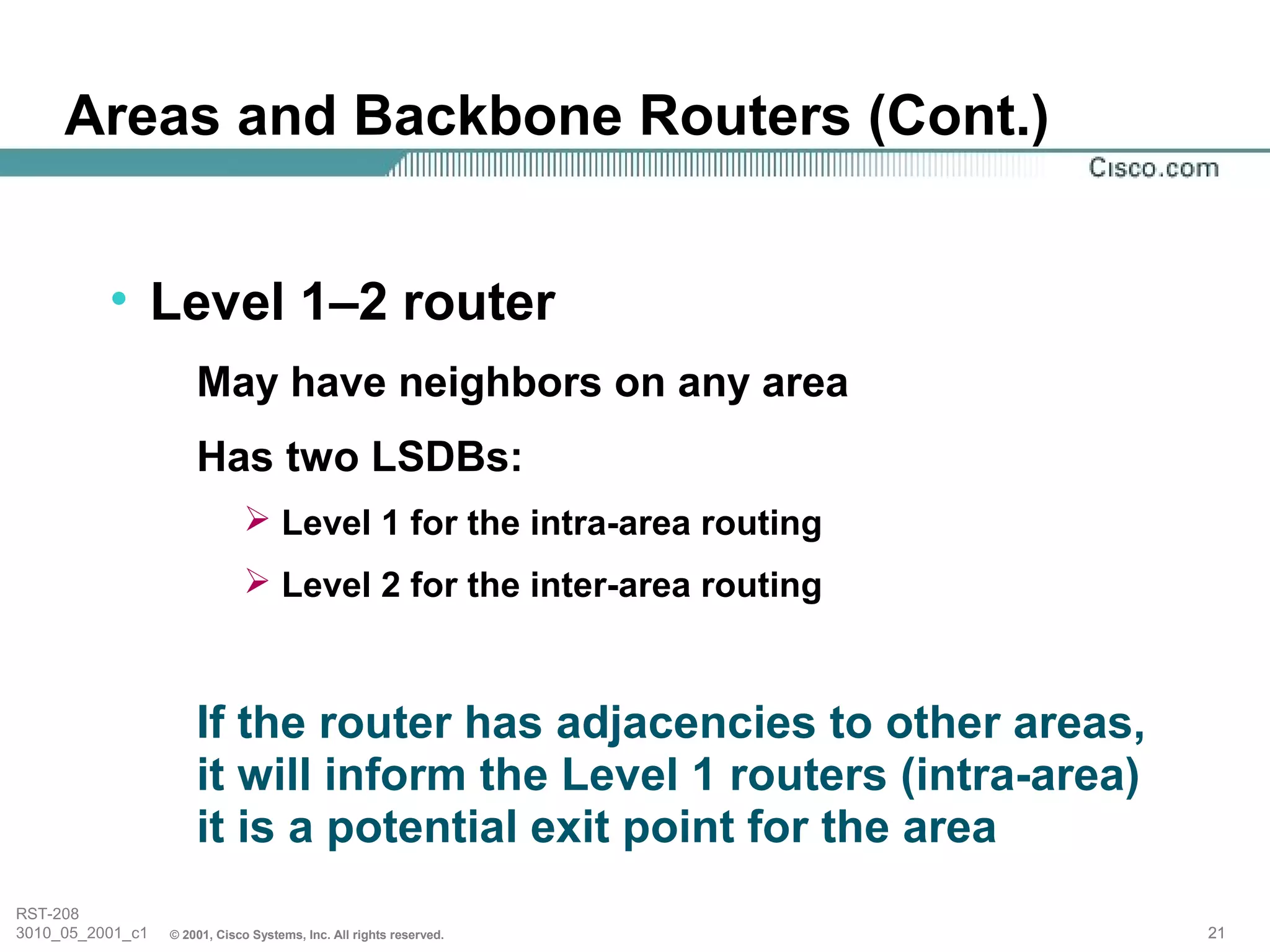 Areas and Backbone Routers (Cont.)


          • Level 1–2 router
                      May have neighbors on any area
                      Has two LSDBs:
                               Level 1 for the intra-area routing
                               Level 2 for the inter-area routing



                      If the router has adjacencies to other areas,
                      it will inform the Level 1 routers (intra-area)
                      it is a potential exit point for the area
RST-208
3010_05_2001_c1   © 2001, Cisco Systems, Inc. All rights reserved.      21
 