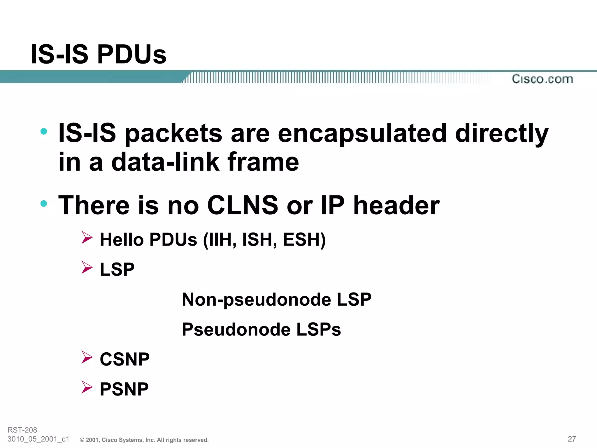 IS-IS PDUs

       • IS-IS packets are encapsulated directly
         in a data-link frame
       • There is no CLNS or IP header
                   Hello PDUs (IIH, ISH, ESH)
                   LSP
                                                       Non-pseudonode LSP
                                                       Pseudonode LSPs
                   CSNP
                   PSNP

RST-208
3010_05_2001_c1   © 2001, Cisco Systems, Inc. All rights reserved.          27
 