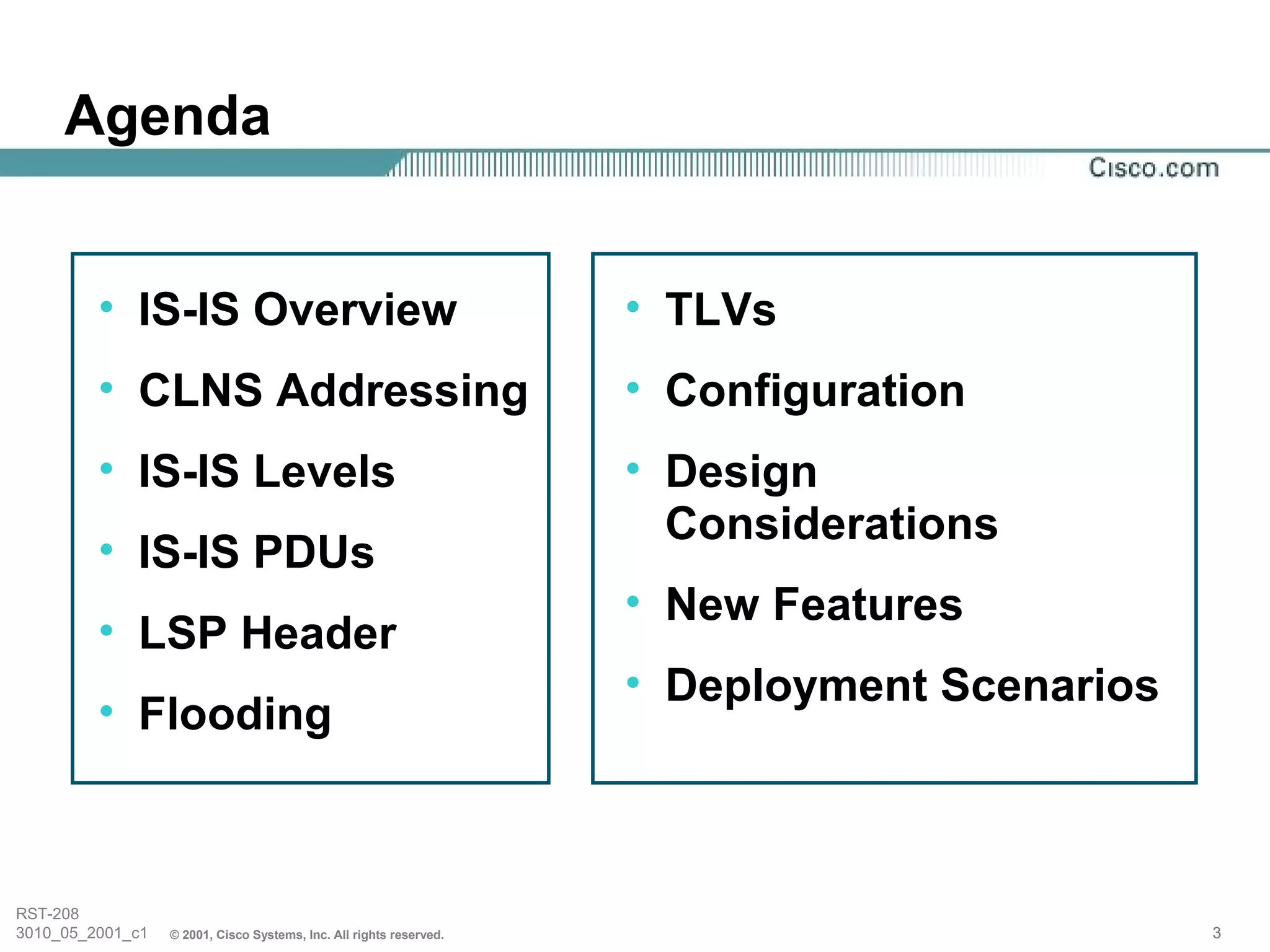 Agenda


         • IS-IS Overview                                            • TLVs
         • CLNS Addressing                                           • Configuration
         • IS-IS Levels                                              • Design
                                                                       Considerations
         • IS-IS PDUs
                                                                     • New Features
         • LSP Header
                                                                     • Deployment Scenarios
         • Flooding



RST-208
3010_05_2001_c1   © 2001, Cisco Systems, Inc. All rights reserved.                            3
 