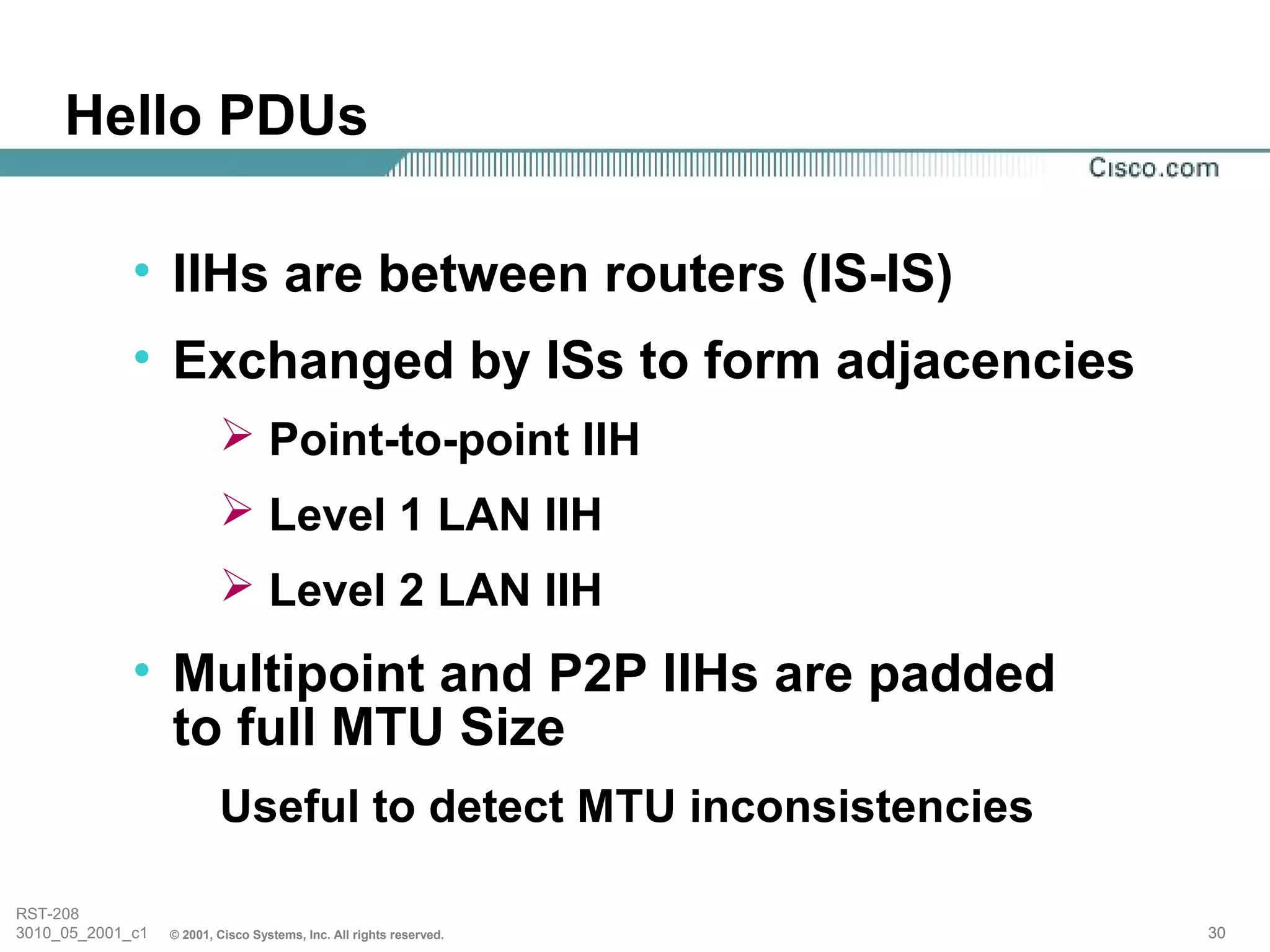 Hello PDUs

             • IIHs are between routers (IS-IS)
             • Exchanged by ISs to form adjacencies
                           Point-to-point IIH
                           Level 1 LAN IIH
                           Level 2 LAN IIH
             • Multipoint and P2P IIHs are padded
               to full MTU Size
                          Useful to detect MTU inconsistencies

RST-208
3010_05_2001_c1   © 2001, Cisco Systems, Inc. All rights reserved.   30
 