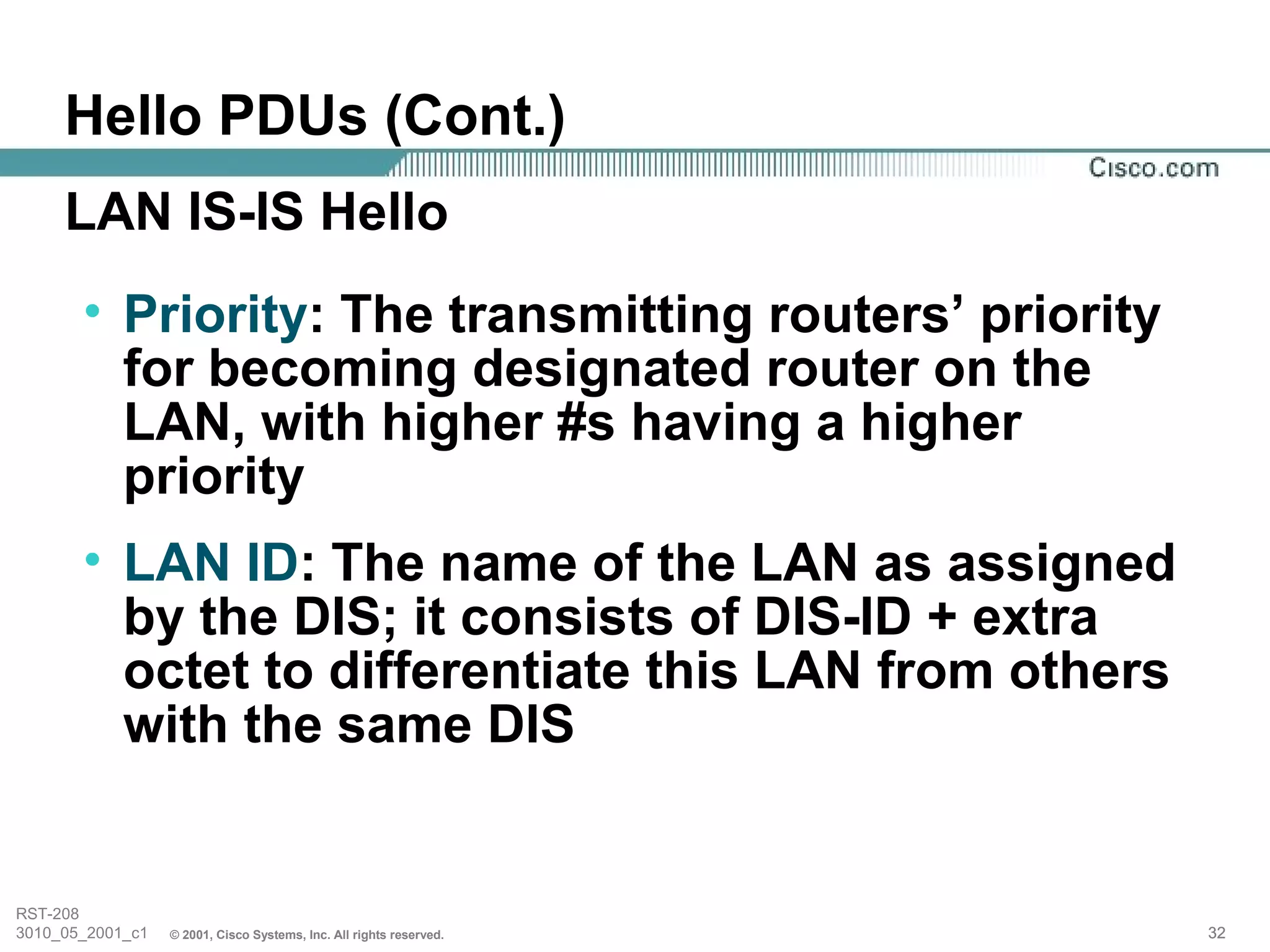 Hello PDUs (Cont.)
     LAN IS-IS Hello
       • Priority: The transmitting routers’ priority
         for becoming designated router on the
         LAN, with higher #s having a higher
         priority
       • LAN ID: The name of the LAN as assigned
         by the DIS; it consists of DIS-ID + extra
         octet to differentiate this LAN from others
         with the same DIS


RST-208
3010_05_2001_c1   © 2001, Cisco Systems, Inc. All rights reserved.   32
 