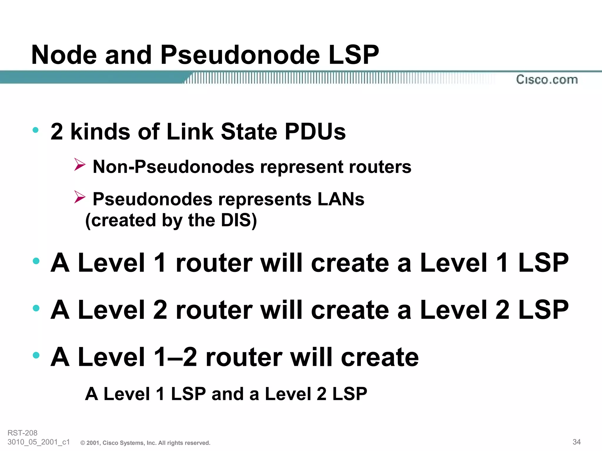 Node and Pseudonode LSP

     • 2 kinds of Link State PDUs
                   Non-Pseudonodes represent routers
                   Pseudonodes represents LANs
                   (created by the DIS)

     • A Level 1 router will create a Level 1 LSP
     • A Level 2 router will create a Level 2 LSP
     • A Level 1–2 router will create
                   A Level 1 LSP and a Level 2 LSP
RST-208
3010_05_2001_c1   © 2001, Cisco Systems, Inc. All rights reserved.   34
 