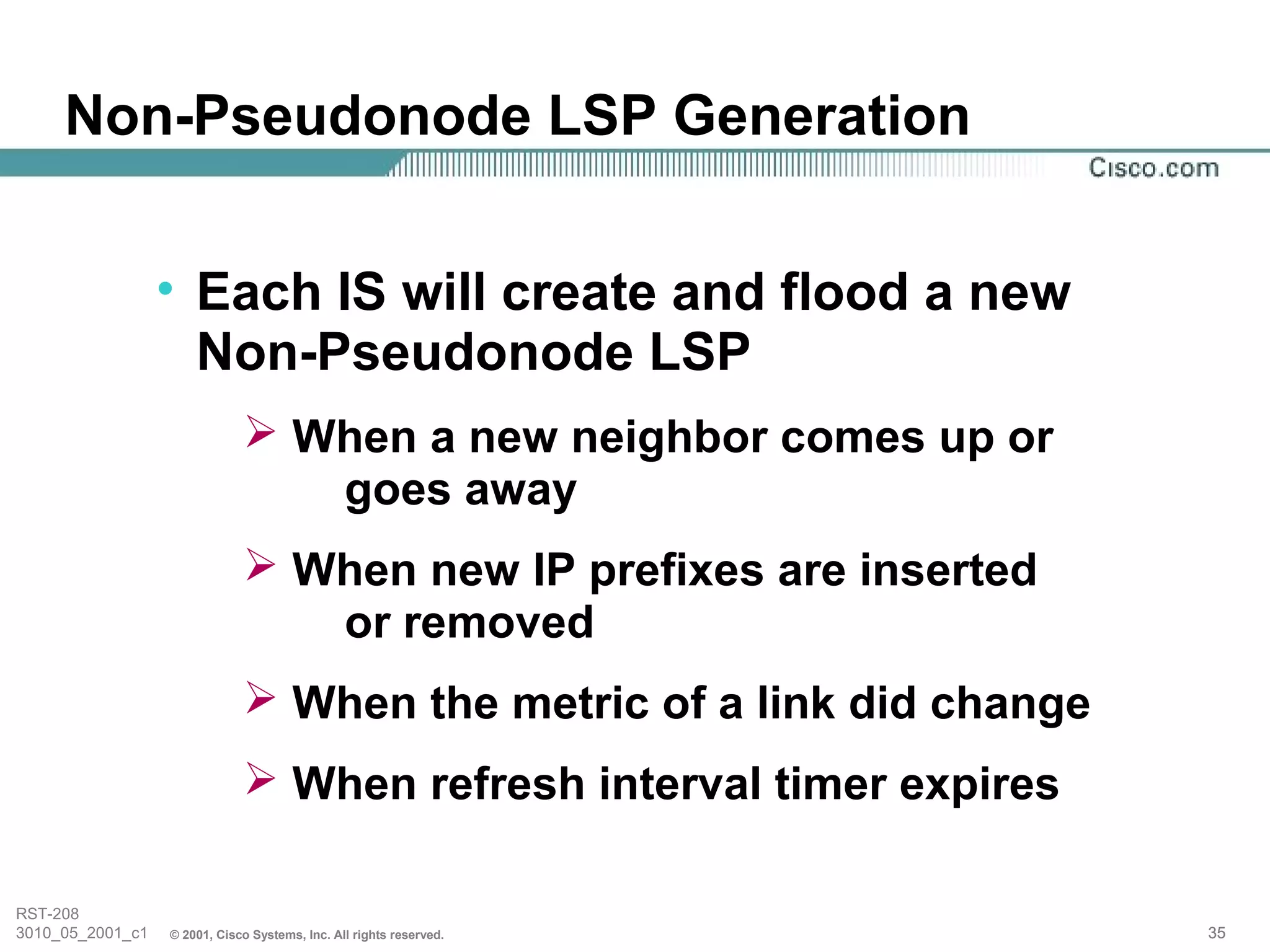 Non-Pseudonode LSP Generation


                  • Each IS will create and flood a new
                    Non-Pseudonode LSP
                               When a new neighbor comes up or
                                 goes away
                               When new IP prefixes are inserted
                                 or removed
                               When the metric of a link did change
                               When refresh interval timer expires

RST-208
3010_05_2001_c1   © 2001, Cisco Systems, Inc. All rights reserved.     35
 