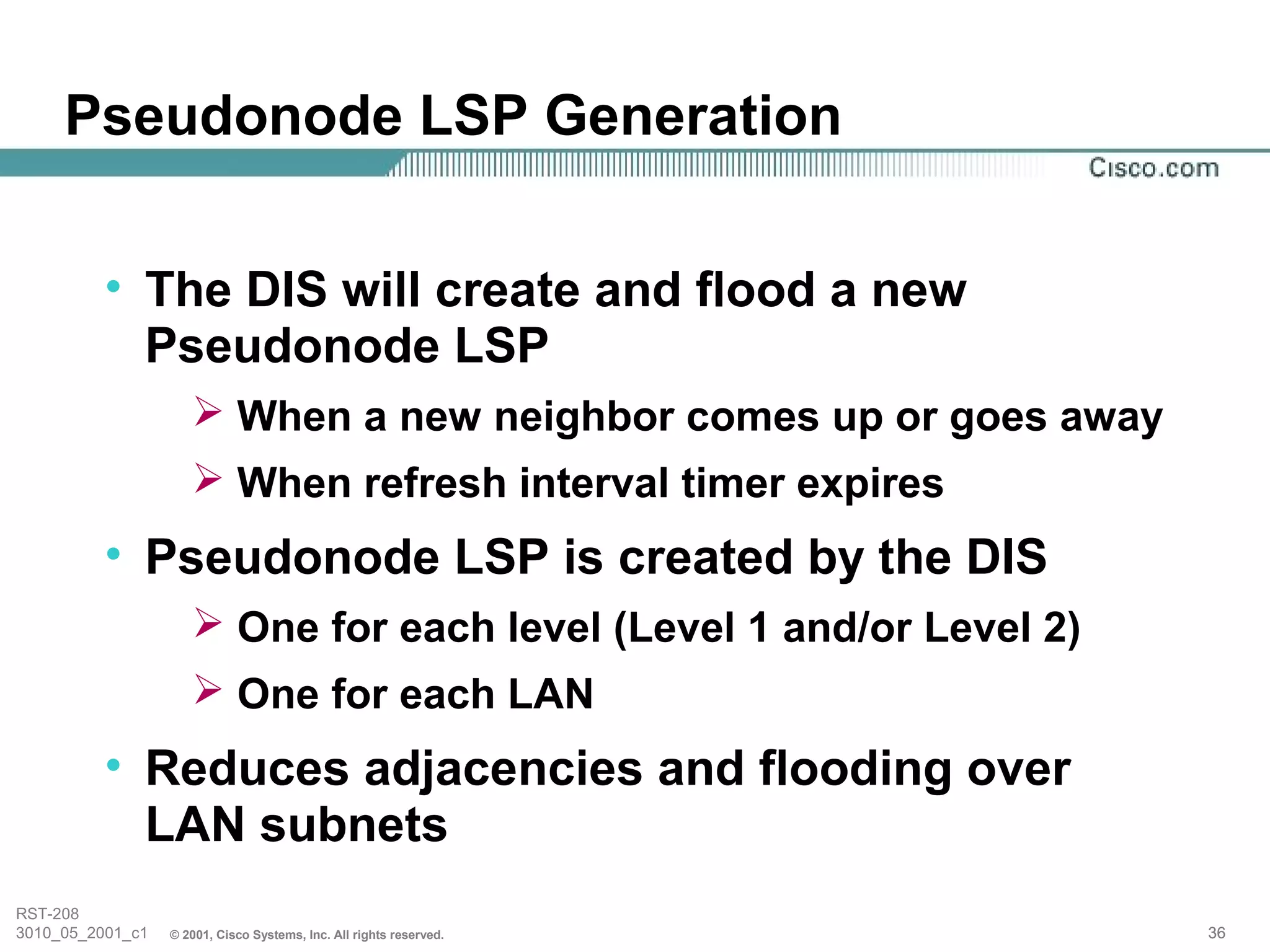 Pseudonode LSP Generation

          • The DIS will create and flood a new
            Pseudonode LSP
                      When a new neighbor comes up or goes away
                      When refresh interval timer expires
          • Pseudonode LSP is created by the DIS
                      One for each level (Level 1 and/or Level 2)
                      One for each LAN
          • Reduces adjacencies and flooding over
            LAN subnets
RST-208
3010_05_2001_c1   © 2001, Cisco Systems, Inc. All rights reserved.   36
 