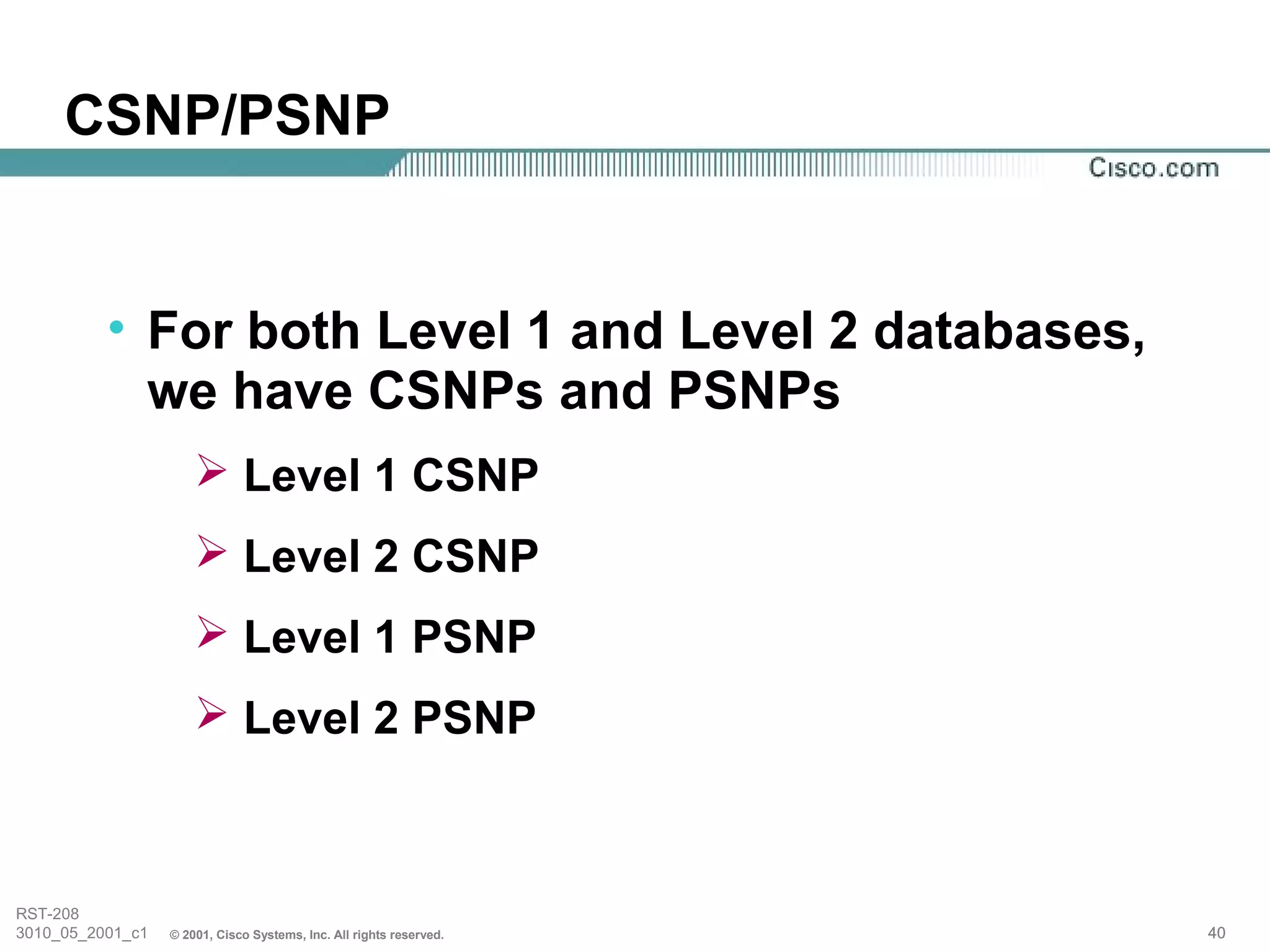CSNP/PSNP


          • For both Level 1 and Level 2 databases,
            we have CSNPs and PSNPs
                       Level 1 CSNP
                       Level 2 CSNP
                       Level 1 PSNP
                       Level 2 PSNP



RST-208
3010_05_2001_c1   © 2001, Cisco Systems, Inc. All rights reserved.   40
 