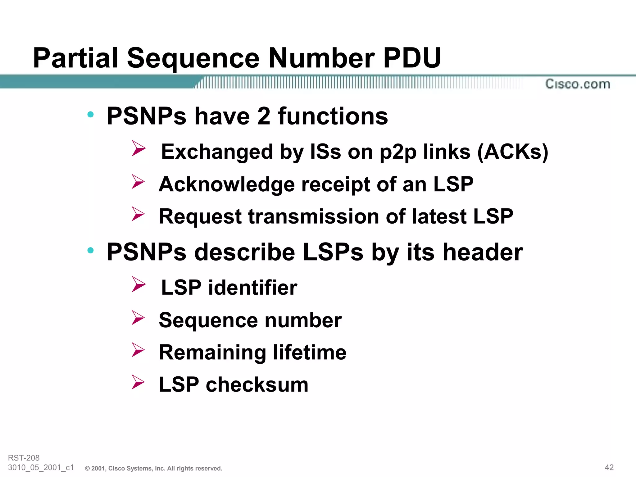 Partial Sequence Number PDU
                  • PSNPs have 2 functions
                                  Exchanged by ISs on p2p links (ACKs)
                                  Acknowledge receipt of an LSP
                                  Request transmission of latest LSP
                  • PSNPs describe LSPs by its header
                                  LSP identifier
                                  Sequence number
                                  Remaining lifetime
                                  LSP checksum


RST-208
3010_05_2001_c1   © 2001, Cisco Systems, Inc. All rights reserved.        42
 