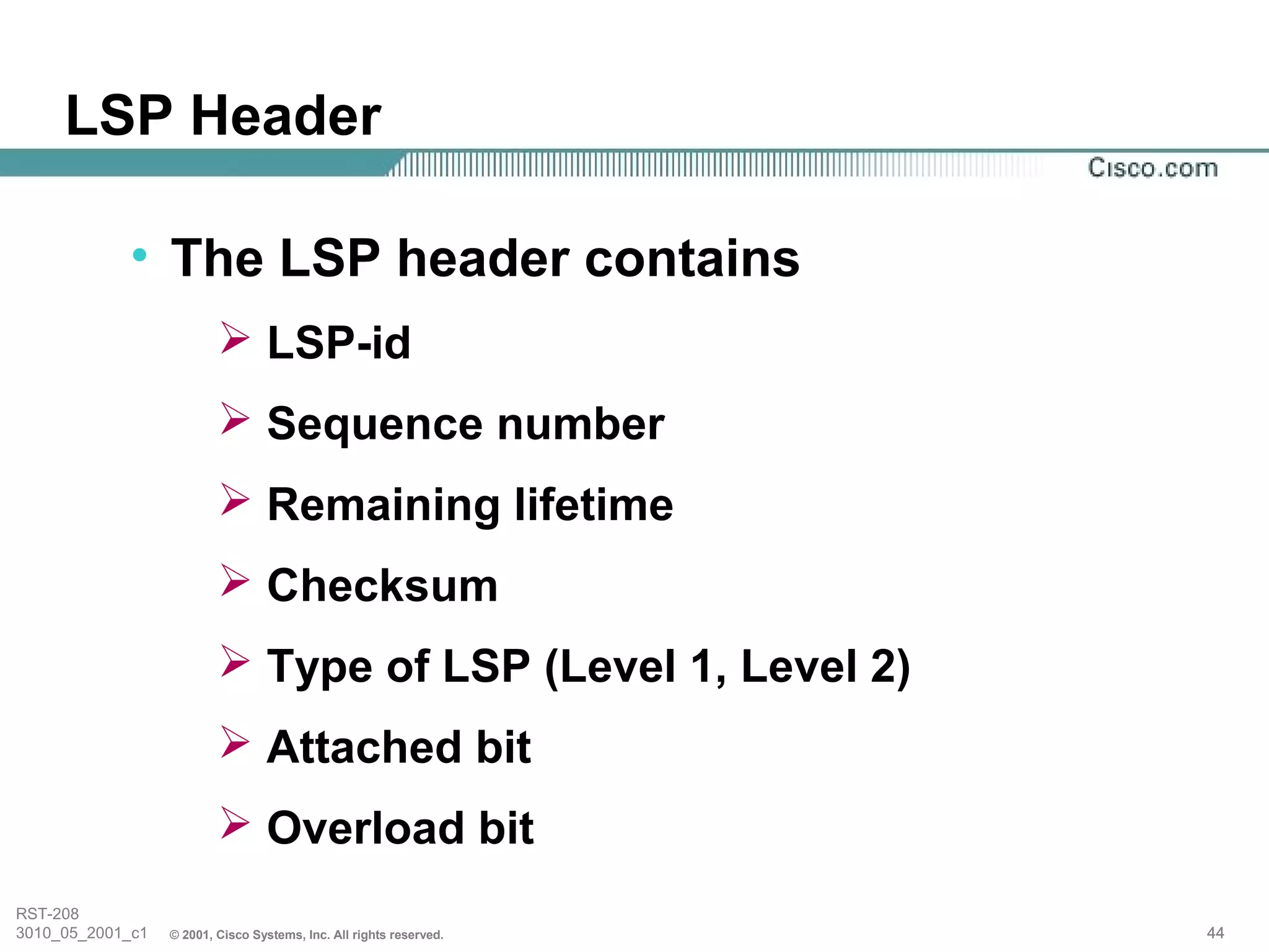 LSP Header

            • The LSP header contains
                           LSP-id
                           Sequence number
                           Remaining lifetime
                           Checksum
                           Type of LSP (Level 1, Level 2)
                           Attached bit
                           Overload bit
RST-208
3010_05_2001_c1   © 2001, Cisco Systems, Inc. All rights reserved.   44
 