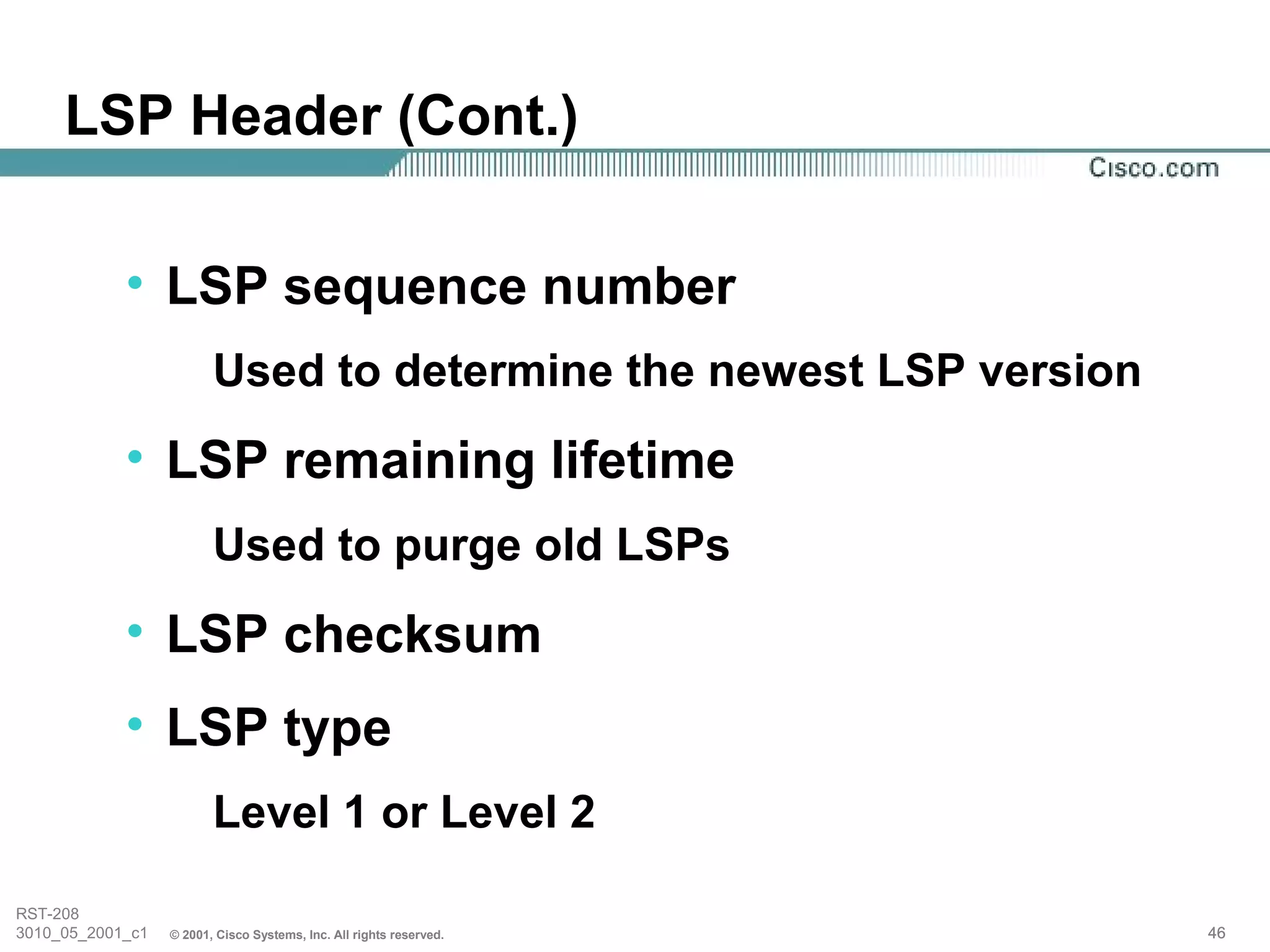 LSP Header (Cont.)

            • LSP sequence number
                         Used to determine the newest LSP version
            • LSP remaining lifetime
                         Used to purge old LSPs
            • LSP checksum
            • LSP type
                         Level 1 or Level 2

RST-208
3010_05_2001_c1   © 2001, Cisco Systems, Inc. All rights reserved.   46
 