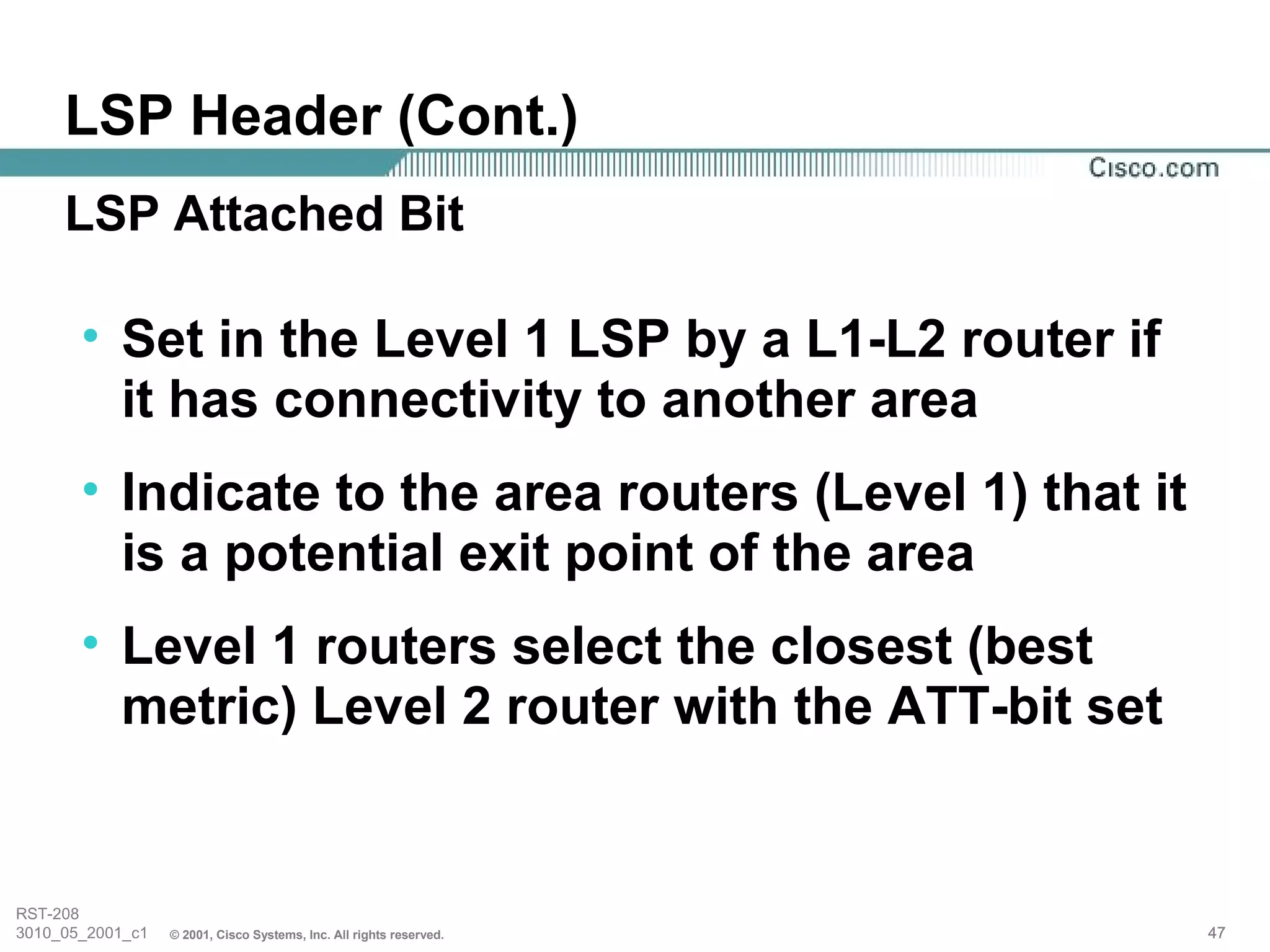LSP Header (Cont.)
     LSP Attached Bit

       • Set in the Level 1 LSP by a L1-L2 router if
         it has connectivity to another area
       • Indicate to the area routers (Level 1) that it
         is a potential exit point of the area
       • Level 1 routers select the closest (best
         metric) Level 2 router with the ATT-bit set


RST-208
3010_05_2001_c1   © 2001, Cisco Systems, Inc. All rights reserved.   47
 