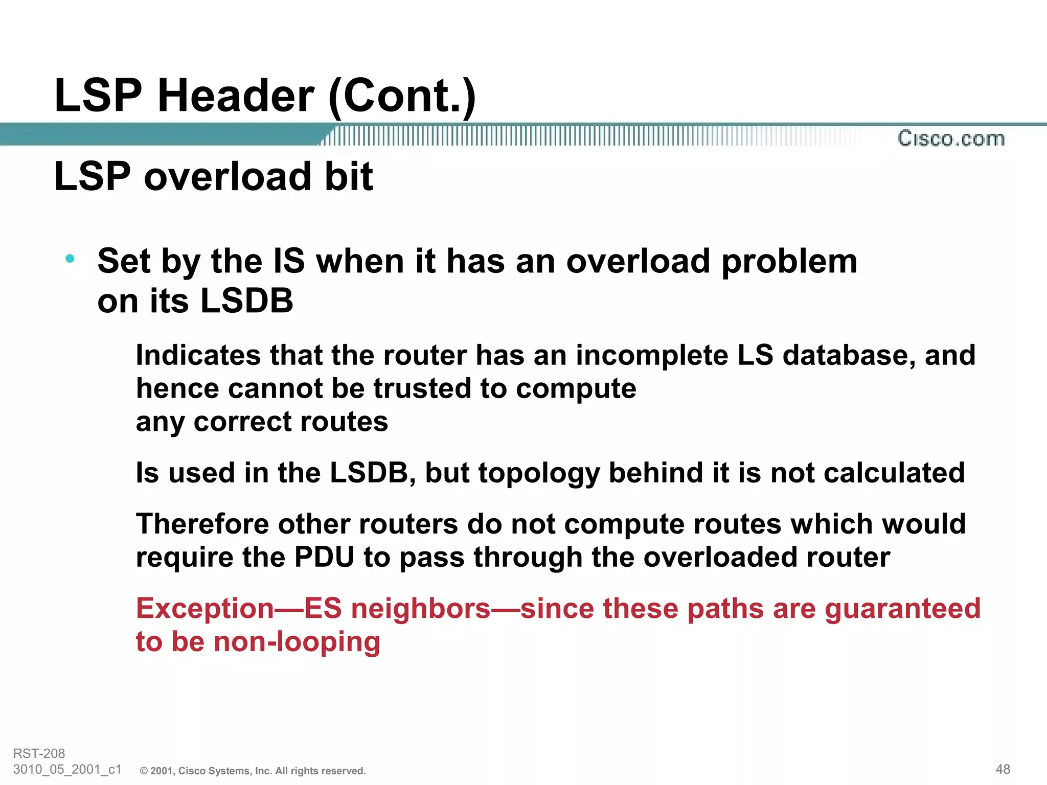 LSP Header (Cont.)
     LSP overload bit
      • Set by the IS when it has an overload problem
        on its LSDB
                  Indicates that the router has an incomplete LS database, and
                  hence cannot be trusted to compute
                  any correct routes
                  Is used in the LSDB, but topology behind it is not calculated
                  Therefore other routers do not compute routes which would
                  require the PDU to pass through the overloaded router
                  Exception—ES neighbors—since these paths are guaranteed
                  to be non-looping


RST-208
3010_05_2001_c1   © 2001, Cisco Systems, Inc. All rights reserved.                48
 