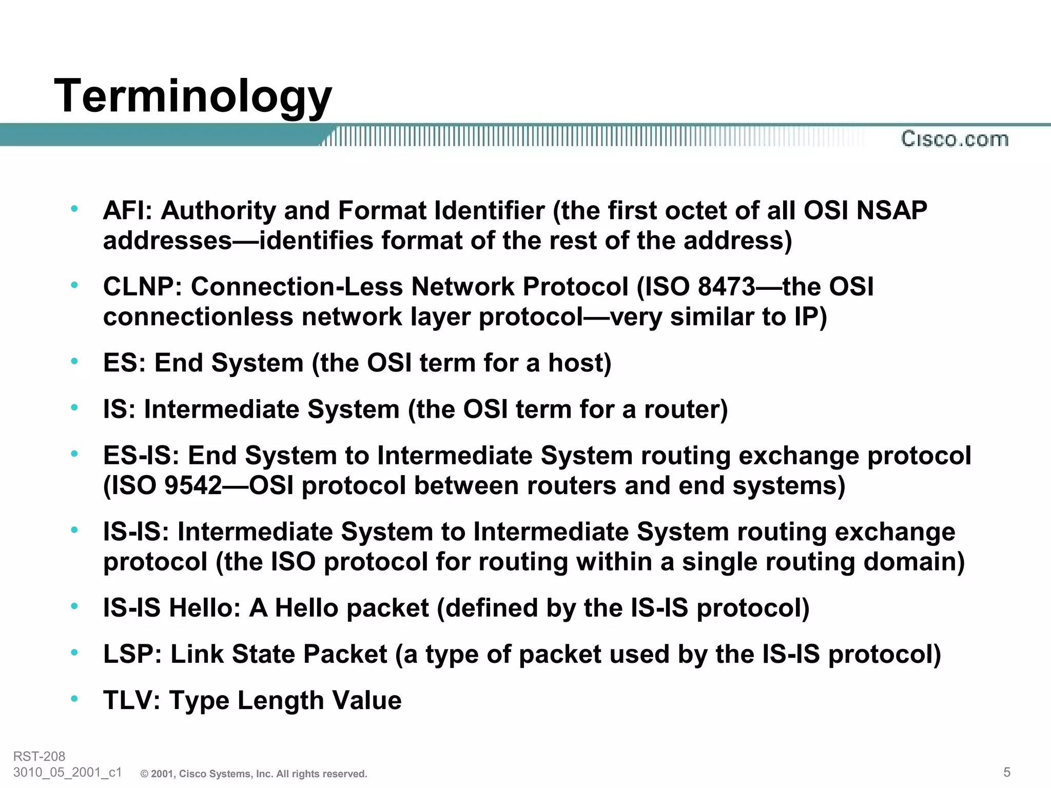Terminology

       • AFI: Authority and Format Identifier (the first octet of all OSI NSAP
         addresses—identifies format of the rest of the address)
       • CLNP: Connection-Less Network Protocol (ISO 8473—the OSI
         connectionless network layer protocol—very similar to IP)
       • ES: End System (the OSI term for a host)
       • IS: Intermediate System (the OSI term for a router)
       • ES-IS: End System to Intermediate System routing exchange protocol
         (ISO 9542—OSI protocol between routers and end systems)
       • IS-IS: Intermediate System to Intermediate System routing exchange
         protocol (the ISO protocol for routing within a single routing domain)
       • IS-IS Hello: A Hello packet (defined by the IS-IS protocol)
       • LSP: Link State Packet (a type of packet used by the IS-IS protocol)
       • TLV: Type Length Value

RST-208
3010_05_2001_c1   © 2001, Cisco Systems, Inc. All rights reserved.                5
 