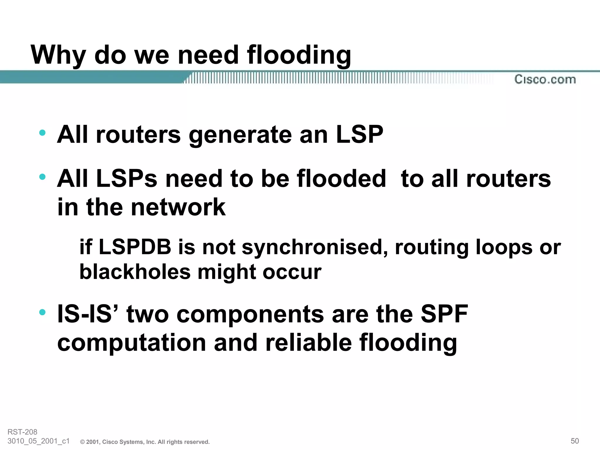 Why do we need flooding

       • All routers generate an LSP
       • All LSPs need to be flooded to all routers
         in the network
                  if LSPDB is not synchronised, routing loops or
                  blackholes might occur
       • IS-IS’ two components are the SPF
         computation and reliable flooding


RST-208
3010_05_2001_c1   © 2001, Cisco Systems, Inc. All rights reserved.   50
 