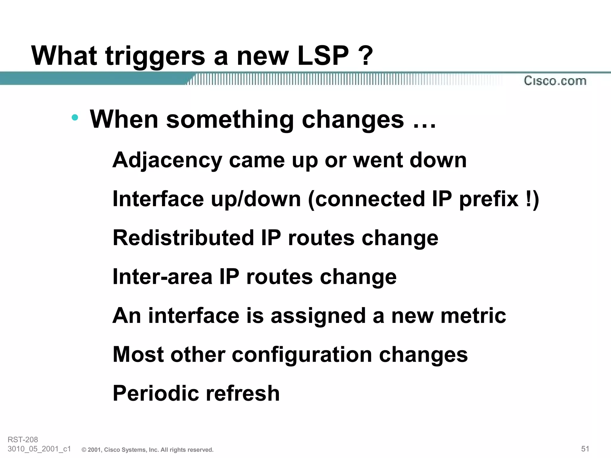 What triggers a new LSP ?

              • When something changes …
                             Adjacency came up or went down
                             Interface up/down (connected IP prefix !)
                             Redistributed IP routes change
                             Inter-area IP routes change
                             An interface is assigned a new metric
                             Most other configuration changes
                             Periodic refresh
RST-208
3010_05_2001_c1   © 2001, Cisco Systems, Inc. All rights reserved.       51
 