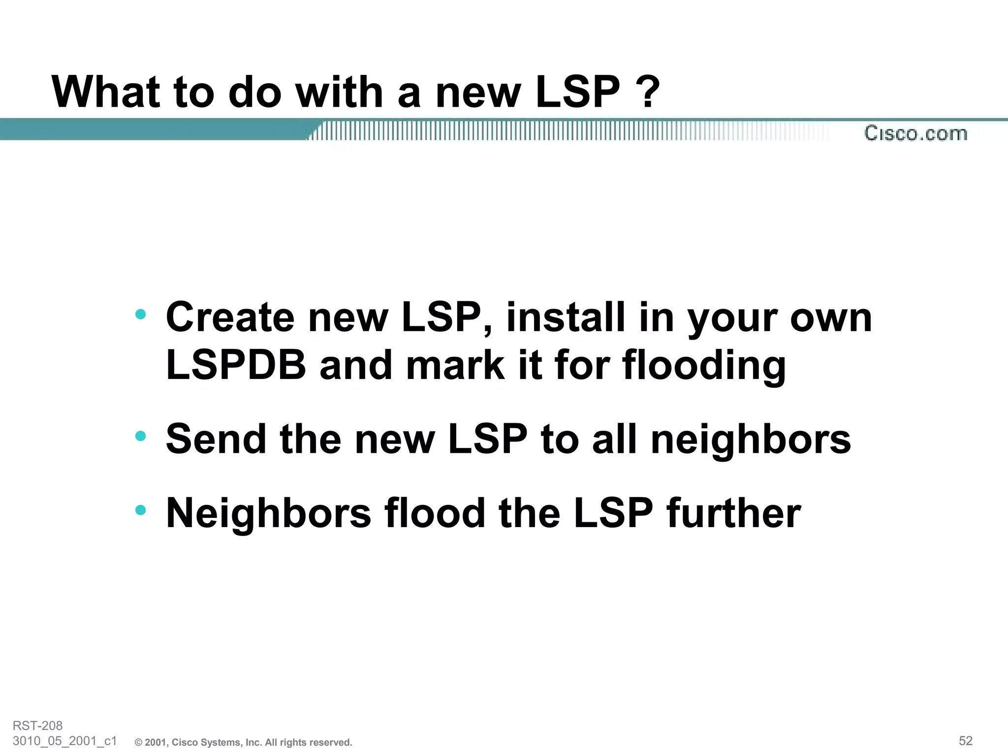 What to do with a new LSP ?



                  • Create new LSP, install in your own
                    LSPDB and mark it for flooding
                  • Send the new LSP to all neighbors
                  • Neighbors flood the LSP further



RST-208
3010_05_2001_c1   © 2001, Cisco Systems, Inc. All rights reserved.   52
 