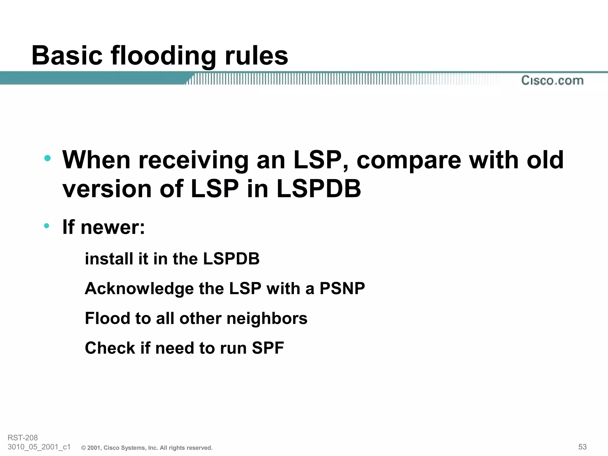 Basic flooding rules


        • When receiving an LSP, compare with old
          version of LSP in LSPDB
        • If newer:
                   install it in the LSPDB
                   Acknowledge the LSP with a PSNP
                   Flood to all other neighbors
                   Check if need to run SPF




RST-208
3010_05_2001_c1   © 2001, Cisco Systems, Inc. All rights reserved.   53
 