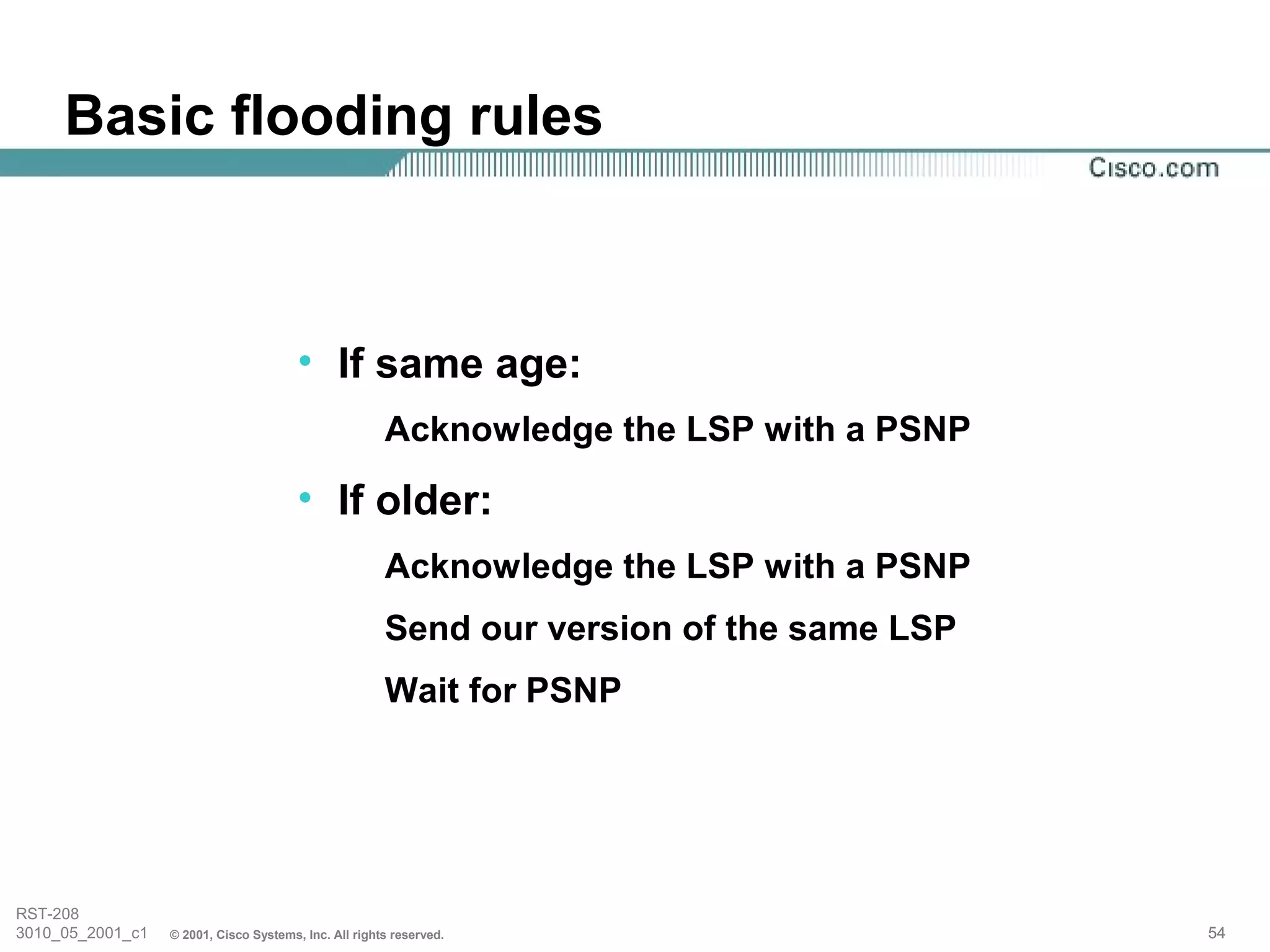 Basic flooding rules



                                        • If same age:
                                                       Acknowledge the LSP with a PSNP

                                        • If older:
                                                       Acknowledge the LSP with a PSNP
                                                       Send our version of the same LSP
                                                       Wait for PSNP




RST-208
3010_05_2001_c1   © 2001, Cisco Systems, Inc. All rights reserved.                        54
 