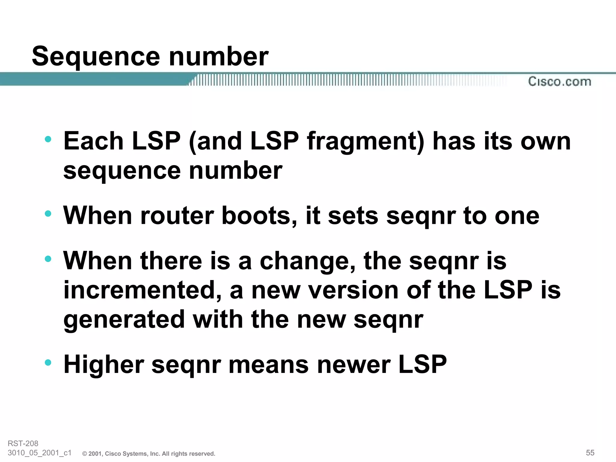 Sequence number


        • Each LSP (and LSP fragment) has its own
          sequence number
        • When router boots, it sets seqnr to one
        • When there is a change, the seqnr is
          incremented, a new version of the LSP is
          generated with the new seqnr
        • Higher seqnr means newer LSP

RST-208
3010_05_2001_c1   © 2001, Cisco Systems, Inc. All rights reserved.   55
 