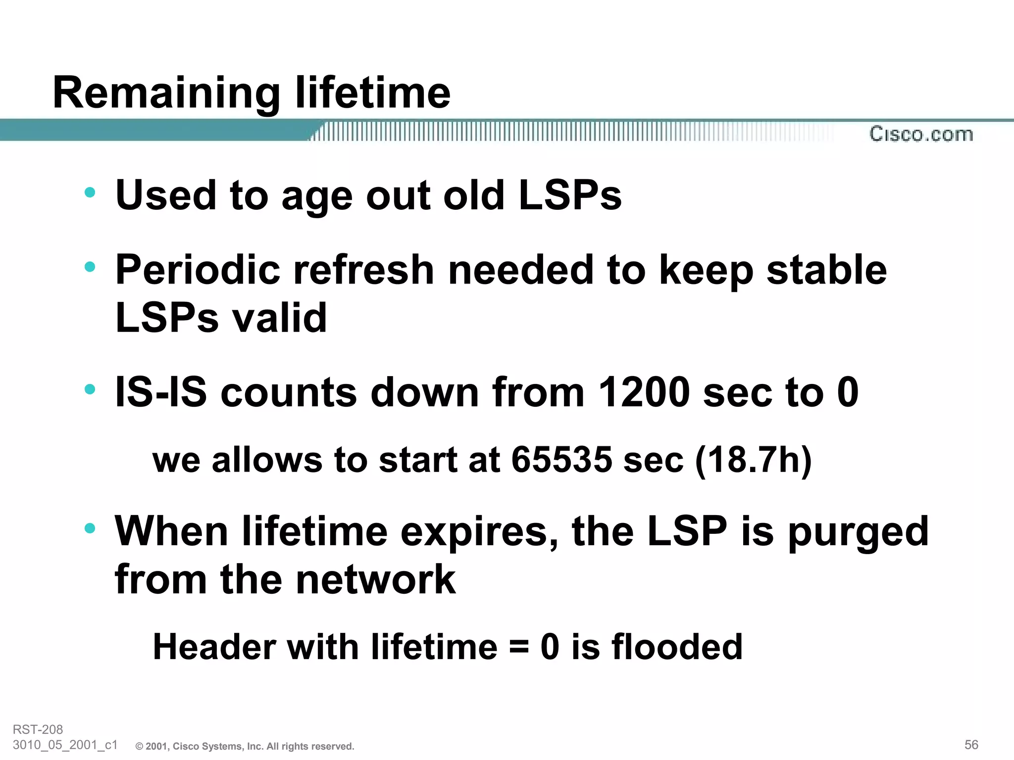 Remaining lifetime

         • Used to age out old LSPs
         • Periodic refresh needed to keep stable
           LSPs valid
         • IS-IS counts down from 1200 sec to 0
                     we allows to start at 65535 sec (18.7h)
         • When lifetime expires, the LSP is purged
           from the network
                     Header with lifetime = 0 is flooded

RST-208
3010_05_2001_c1   © 2001, Cisco Systems, Inc. All rights reserved.   56
 