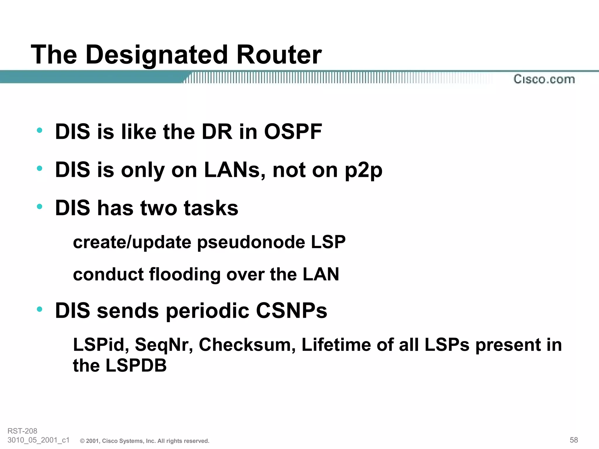 The Designated Router

      • DIS is like the DR in OSPF
      • DIS is only on LANs, not on p2p
      • DIS has two tasks
                  create/update pseudonode LSP
                  conduct flooding over the LAN
      • DIS sends periodic CSNPs
                  LSPid, SeqNr, Checksum, Lifetime of all LSPs present in
                  the LSPDB


RST-208
3010_05_2001_c1   © 2001, Cisco Systems, Inc. All rights reserved.          58
 