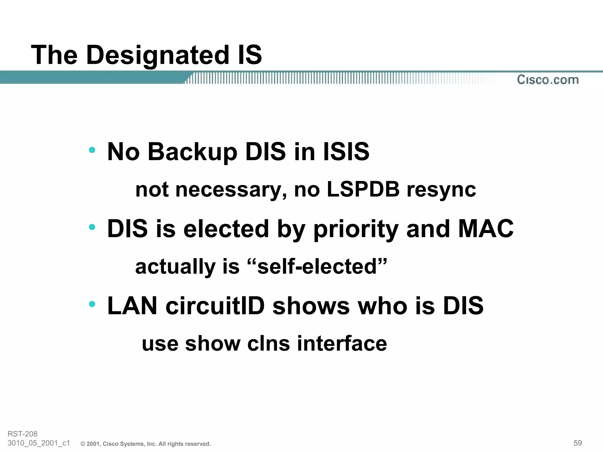 The Designated IS


                    • No Backup DIS in ISIS
                                     not necessary, no LSPDB resync
                    • DIS is elected by priority and MAC
                                     actually is “self-elected”
                    • LAN circuitID shows who is DIS
                                        use show clns interface


RST-208
3010_05_2001_c1   © 2001, Cisco Systems, Inc. All rights reserved.    59
 