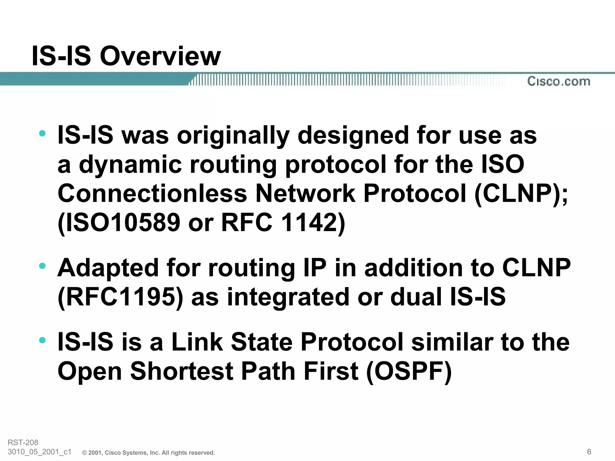 IS-IS Overview

       • IS-IS was originally designed for use as
         a dynamic routing protocol for the ISO
         Connectionless Network Protocol (CLNP);
         (ISO10589 or RFC 1142)
       • Adapted for routing IP in addition to CLNP
         (RFC1195) as integrated or dual IS-IS
       • IS-IS is a Link State Protocol similar to the
         Open Shortest Path First (OSPF)

RST-208
3010_05_2001_c1   © 2001, Cisco Systems, Inc. All rights reserved.   6
 