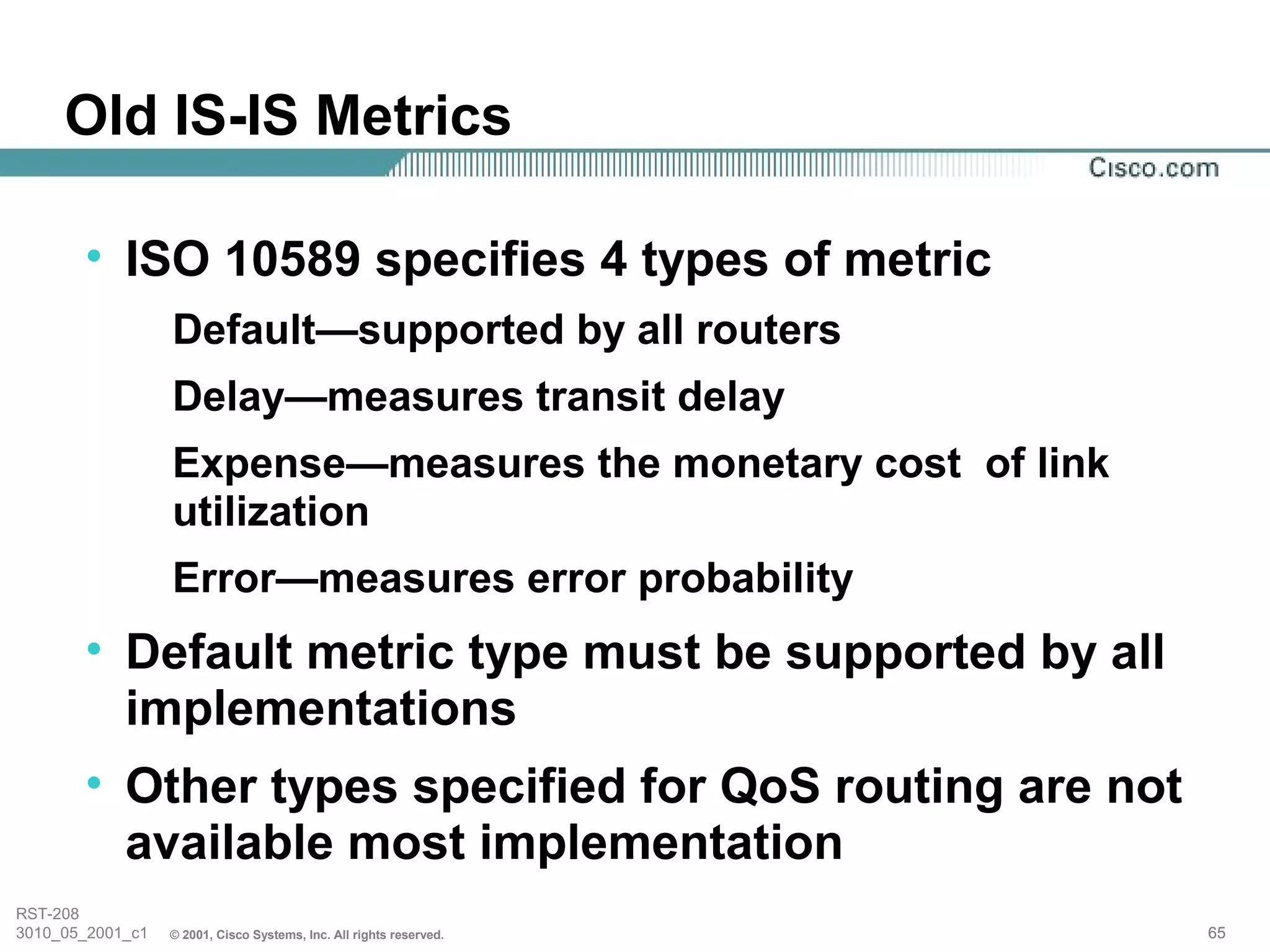 Old IS-IS Metrics

       • ISO 10589 specifies 4 types of metric
                  Default—supported by all routers
                  Delay—measures transit delay
                  Expense—measures the monetary cost of link
                  utilization
                  Error—measures error probability
       • Default metric type must be supported by all
         implementations
       • Other types specified for QoS routing are not
         available most implementation
RST-208
3010_05_2001_c1   © 2001, Cisco Systems, Inc. All rights reserved.   65
 