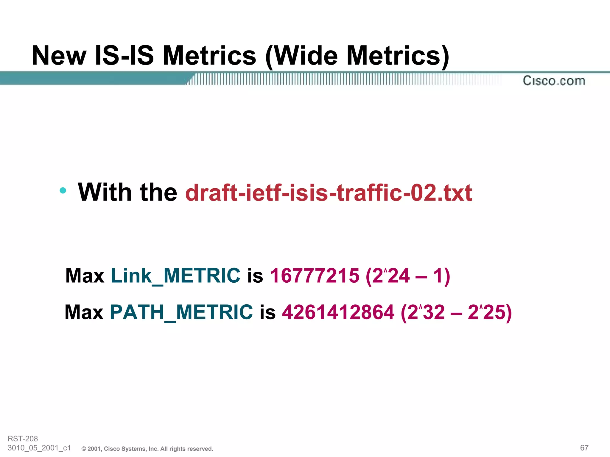 New IS-IS Metrics (Wide Metrics)



           • With the draft-ietf-isis-traffic-02.txt


             Max Link_METRIC is 16777215 (2^24 – 1)
             Max PATH_METRIC is 4261412864 (2^32 – 2^25)




RST-208
3010_05_2001_c1   © 2001, Cisco Systems, Inc. All rights reserved.   67
 