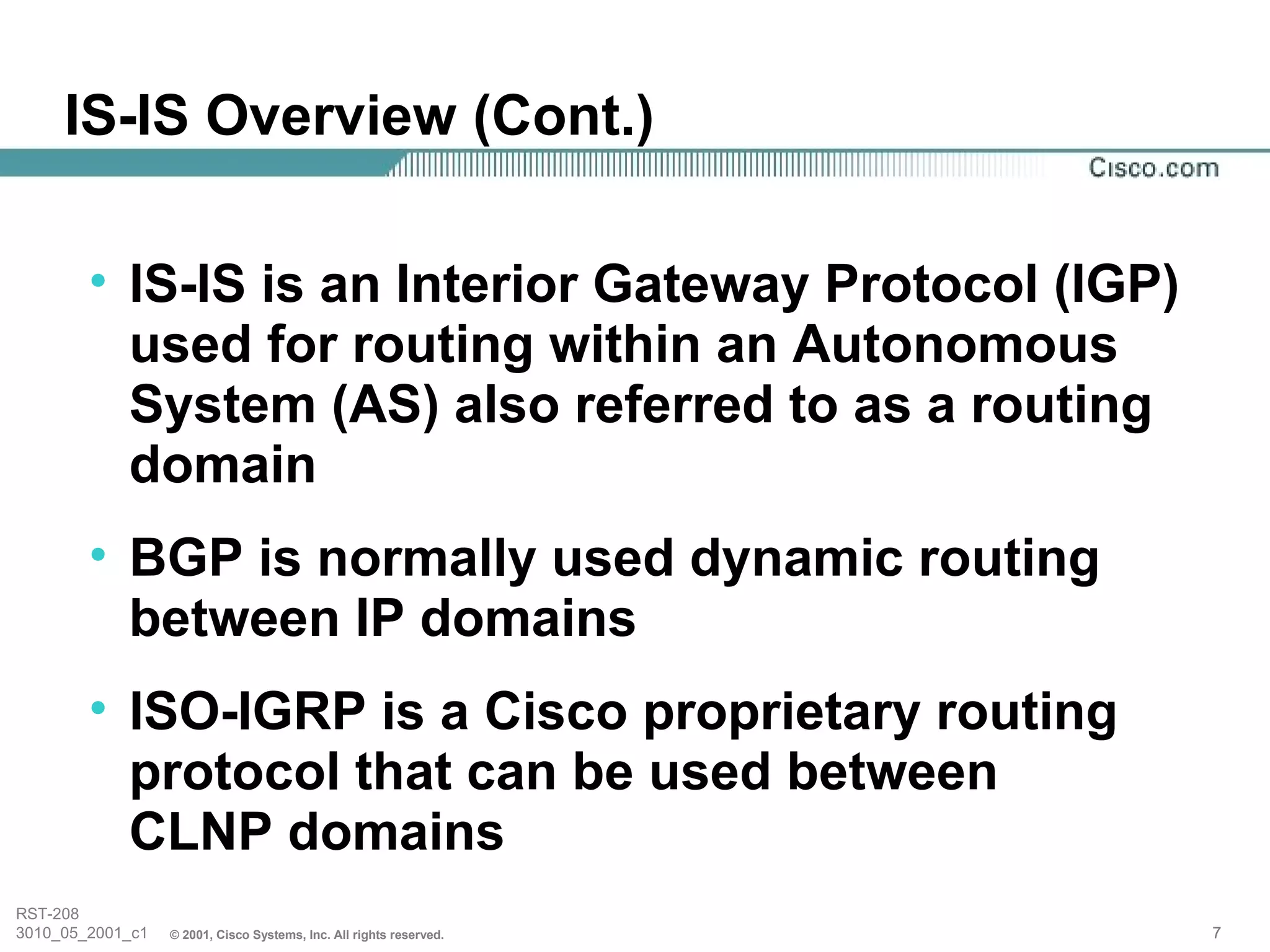 IS-IS Overview (Cont.)

        • IS-IS is an Interior Gateway Protocol (IGP)
          used for routing within an Autonomous
          System (AS) also referred to as a routing
          domain
        • BGP is normally used dynamic routing
          between IP domains
        • ISO-IGRP is a Cisco proprietary routing
          protocol that can be used between
          CLNP domains
RST-208
3010_05_2001_c1   © 2001, Cisco Systems, Inc. All rights reserved.   7
 